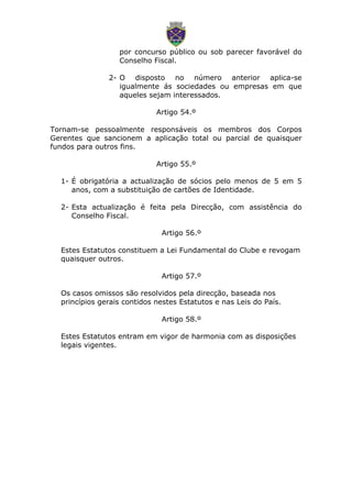 por concurso público ou sob parecer favorável do
Conselho Fiscal.
2- O disposto no número anterior aplica-se
igualmente ás sociedades ou empresas em que
aqueles sejam interessados.
Artigo 54.º
Tornam-se pessoalmente responsáveis os membros dos Corpos
Gerentes que sancionem a aplicação total ou parcial de quaisquer
fundos para outros fins.
Artigo 55.º
1- É obrigatória a actualização de sócios pelo menos de 5 em 5
anos, com a substituição de cartões de Identidade.
2- Esta actualização é feita pela Direcção, com assistência do
Conselho Fiscal.
Artigo 56.º
Estes Estatutos constituem a Lei Fundamental do Clube e revogam
quaisquer outros.
Artigo 57.º
Os casos omissos são resolvidos pela direcção, baseada nos
princípios gerais contidos nestes Estatutos e nas Leis do País.
Artigo 58.º
Estes Estatutos entram em vigor de harmonia com as disposições
legais vigentes.
 