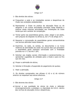 Artigo 12.º
1- São direitos dos sócios:
a) Frequentar a sede e as instalações sociais e desportivas do
Clube nas condições estabelecidas;
b) Representar o Clube na pratica da educação física ou do
desporto e em outras actividades previstas neste Estatuto e
praticar essas mesmas actividades nas Instalações do clube
ainda que sem carácter de competição.
c) Tomar parte nas assembleias gerais, votar, eleger e ser eleito,
sem prejuízo do disposto na alínea a), do n.º1 do artigo 23.º;
d) Requerer a convocação de assembleias gerais extraordinárias
nos termos definidos neste Estatuto;
e) Examinar, na sede, as contas, os documentos e os livros
relativos ás actividades do clube nos quinze dias que procedem
a assembleia geral ordinária convocada com a finalidade
prevista no n.º 2 do Art.º 20º;
f) Solicitar aos órgãos sociais informação e esclarecimentos ou
apresentar sugestões de utilidade para o Clube e para os fins
que ele visa;
g) Propor a admissão de sócios;
h) Solicitar á Direcção a Suspensão do pagamento de quotas;
i) Pedir a admissão.
2- Os direitos consignados nas alíneas c) d) e e) do número
anterior só respeitam aos sócios efectivos.
Artigo 13.º
1- São deveres dos sócios:
a) Honrar a sua qualidade de sócios do clube e defender
intransigentemente o prestígio e a dignidade do G.D.C. dentro
das normas de educação cívica e desportivas;
 