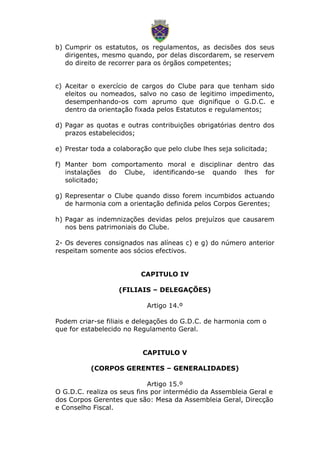 b) Cumprir os estatutos, os regulamentos, as decisões dos seus
dirigentes, mesmo quando, por delas discordarem, se reservem
do direito de recorrer para os órgãos competentes;
c) Aceitar o exercício de cargos do Clube para que tenham sido
eleitos ou nomeados, salvo no caso de legitimo impedimento,
desempenhando-os com aprumo que dignifique o G.D.C. e
dentro da orientação fixada pelos Estatutos e regulamentos;
d) Pagar as quotas e outras contribuições obrigatórias dentro dos
prazos estabelecidos;
e) Prestar toda a colaboração que pelo clube lhes seja solicitada;
f) Manter bom comportamento moral e disciplinar dentro das
instalações do Clube, identificando-se quando lhes for
solicitado;
g) Representar o Clube quando disso forem incumbidos actuando
de harmonia com a orientação definida pelos Corpos Gerentes;
h) Pagar as indemnizações devidas pelos prejuízos que causarem
nos bens patrimoniais do Clube.
2- Os deveres consignados nas alíneas c) e g) do número anterior
respeitam somente aos sócios efectivos.
CAPITULO IV
(FILIAIS – DELEGAÇÕES)
Artigo 14.º
Podem criar-se filiais e delegações do G.D.C. de harmonia com o
que for estabelecido no Regulamento Geral.
CAPITULO V
(CORPOS GERENTES – GENERALIDADES)
Artigo 15.º
O G.D.C. realiza os seus fins por intermédio da Assembleia Geral e
dos Corpos Gerentes que são: Mesa da Assembleia Geral, Direcção
e Conselho Fiscal.
 