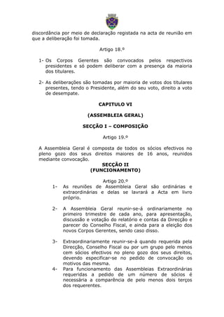 discordância por meio de declaração registada na acta de reunião em
que a deliberação foi tomada.
Artigo 18.º
1- Os Corpos Gerentes são convocados pelos respectivos
presidentes e só podem deliberar com a presença da maioria
dos titulares.
2- As deliberações são tomadas por maioria de votos dos titulares
presentes, tendo o Presidente, além do seu voto, direito a voto
de desempate.
CAPITULO VI
(ASSEMBLEIA GERAL)
SECÇÃO I – COMPOSIÇÃO
Artigo 19.º
A Assembleia Geral é composta de todos os sócios efectivos no
pleno gozo dos seus direitos maiores de 16 anos, reunidos
mediante convocação.
SECÇÃO II
(FUNCIONAMENTO)
Artigo 20.º
1- As reuniões de Assembleia Geral são ordinárias e
extraordinárias e delas se lavrará a Acta em livro
próprio.
2- A Assembleia Geral reunir-se-á ordinariamente no
primeiro trimestre de cada ano, para apresentação,
discussão e votação do relatório e contas da Direcção e
parecer do Conselho Fiscal, e ainda para a eleição dos
novos Corpos Gerentes, sendo caso disso.
3- Extraordinariamente reunir-se-á quando requerida pela
Direcção, Conselho Fiscal ou por um grupo pelo menos
cem sócios efectivos no pleno gozo dos seus direitos,
devendo especificar-se no pedido de convocação os
motivos das mesma.
4- Para funcionamento das Assembleias Extraordinárias
requeridas a pedido de um número de sócios é
necessária a comparência de pelo menos dois terços
dos requerentes.
 