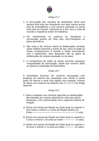 Artigo 21.º
1- A convocação das reuniões da Assembleia Geral será
sempre feita pelo seu Presidente com pelo menos quinze
dias de antecedência e com anúncio publicado no jornal
mais lido em Chaves, indicando-se o dia, hora e local da
reunião e respectiva ordem de trabalhos.
2- Por impedimento ou ausência do Presidente a
convocação poderá ser feita pelo Vice-Presidente ou
pelos secretários.
3- São nulas e de nenhum efeito as deliberações tomadas
sobre matéria estranha á ordem do dia, salvo se todos os
sócios comparecerem á reunião e todos concordarem
com o aditamento. Esta disposição não se aplica ás
deliberações de simples saudação ou de pesar.
4- A comparência de todos os sócios sanciona quaisquer
irregularidade de convocação, desde que nenhum deles
se oponha á realização da Assembleia.
Artigo 22.º
A Assembleia funciona em primeira convocação com
presença da maioria dos associados com direito a tomar
parte na mesma e meia hora depois com qualquer número
de sócios sem prejuízo do disposto dos n.º s 2 e 3 do Artigo
seguinte.
Artigo 23.º
1- Salvo o disposto nos números seguintes as deliberações
são tomadas por maioria absoluta de votos dos sócios
presentes, e em conformidade com o seguinte sistema de
votação:
a) Sócios com tempo de filiação ao Clube igual ou superior a
seis meses e inferior a 5 anos de filiação efectiva ao
Clube—-----------------------------------------------1 voto;
b) Sócios com tempo de filiação ao Clube igual ou superior a
5 anos e inferior a 10 anos ao Clube—------------ 5 votos;
c) Sócios com tempo de filiação ao Clube igual ou superior a
10 anos e inferior a 15 anos ao Clube—--------- 10 votos;
 
