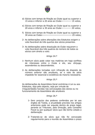 d) Sócios com tempo de filiação ao Clube igual ou superior a
15 anos e inferior a 20 anos ao Clube—--------- 15 votos;
e) Sócios com tempo de filiação ao Clube igual ou superior a
20 anos e inferior a 30 anos ao Clube—--------- 20 votos;
f) Sócios com tempo de filiação ao Clube igual ou superior a
30 anos ao Clube—-------------------------------- 25 votos;
2- As deliberações sobre alterações dos Estatutos exigem o
voto favorável de três quartos dos sócios presentes.
3- As deliberações sobre dissolução do Clube requerem o
voto favorável dos três quatros do número de todos os
sócios com direito a voto.
Artigo 24.º
1- Nenhum sócio pode votar nas matérias em haja conflitos
de interesses entre o Clube e ele, seu cônjuge,
ascendentes ou descendentes.
2- As deliberações tomadas com infracção do disposto do
número anterior são anuláveis, se o voto do sócio
impedido for essencial á existência da maioria necessária.
Artigo 25.º
As deliberações da Assembleia Geral contrárias á Lei ou aos
Estatutos, seja pelo objecto, seja por virtude de
irregularidades havidas nas convocações dos sócios ou no
funcionamento da Assembleia são anuláveis
Artigo 26.º
1- Sem prejuízo dos poderes conferidos por lei aos
órgãos de Tutela, a anualidade prevista nos artigos
anteriores pode ser arguida dentro do prazo legal,
perante os Tribunais, pela Direcção, pelo Conselho
Fiscal ou por qualquer sócio que não tenha votado a
deliberação.
2- Tratando-se de sócio que não foi convocado
regularmente para a reunião da Assembleia o prazo
 