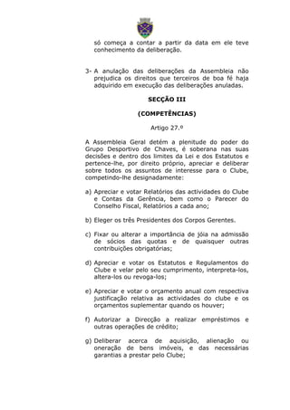 só começa a contar a partir da data em ele teve
conhecimento da deliberação.
3- A anulação das deliberações da Assembleia não
prejudica os direitos que terceiros de boa fé haja
adquirido em execução das deliberações anuladas.
SECÇÃO III
(COMPETÊNCIAS)
Artigo 27.º
A Assembleia Geral detém a plenitude do poder do
Grupo Desportivo de Chaves, é soberana nas suas
decisões e dentro dos limites da Lei e dos Estatutos e
pertence-lhe, por direito próprio, apreciar e deliberar
sobre todos os assuntos de interesse para o Clube,
competindo-lhe designadamente:
a) Apreciar e votar Relatórios das actividades do Clube
e Contas da Gerência, bem como o Parecer do
Conselho Fiscal, Relatórios a cada ano;
b) Eleger os três Presidentes dos Corpos Gerentes.
c) Fixar ou alterar a importância de jóia na admissão
de sócios das quotas e de quaisquer outras
contribuições obrigatórias;
d) Apreciar e votar os Estatutos e Regulamentos do
Clube e velar pelo seu cumprimento, interpreta-los,
altera-los ou revoga-los;
e) Apreciar e votar o orçamento anual com respectiva
justificação relativa as actividades do clube e os
orçamentos suplementar quando os houver;
f) Autorizar a Direcção a realizar empréstimos e
outras operações de crédito;
g) Deliberar acerca de aquisição, alienação ou
oneração de bens imóveis, e das necessárias
garantias a prestar pelo Clube;
 