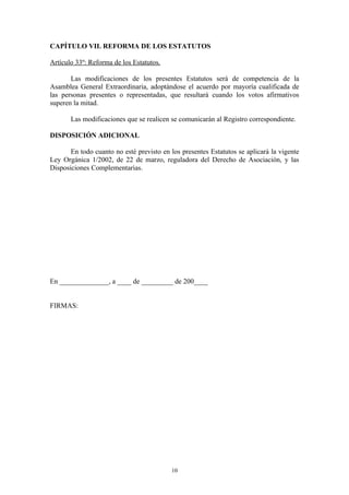 CAPÍTULO VII. REFORMA DE LOS ESTATUTOS

Artículo 33º: Reforma de los Estatutos.

       Las modificaciones de los presentes Estatutos será de competencia de la
Asamblea General Extraordinaria, adoptándose el acuerdo por mayoría cualificada de
las personas presentes o representadas, que resultará cuando los votos afirmativos
superen la mitad.

       Las modificaciones que se realicen se comunicarán al Registro correspondiente.

DISPOSICIÓN ADICIONAL

       En todo cuanto no esté previsto en los presentes Estatutos se aplicará la vigente
Ley Orgánica 1/2002, de 22 de marzo, reguladora del Derecho de Asociación, y las
Disposiciones Complementarias.




En ______________, a ____ de _________ de 200____


FIRMAS:




                                          10
 