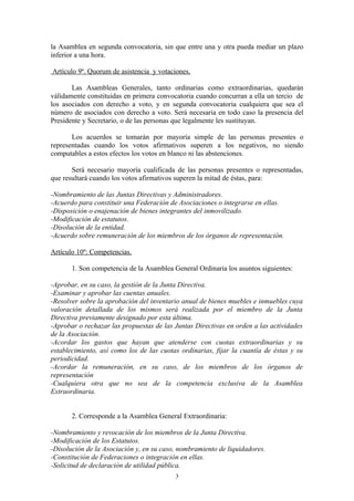 la Asamblea en segunda convocatoria, sin que entre una y otra pueda mediar un plazo
inferior a una hora.

Artículo 9º. Quorum de asistencia y votaciones.

       Las Asambleas Generales, tanto ordinarias como extraordinarias, quedarán
válidamente constituidas en primera convocatoria cuando concurran a ella un tercio de
los asociados con derecho a voto, y en segunda convocatoria cualquiera que sea el
número de asociados con derecho a voto. Será necesaria en todo caso la presencia del
Presidente y Secretario, o de las personas que legalmente les sustituyan.

       Los acuerdos se tomarán por mayoría simple de las personas presentes o
representadas cuando los votos afirmativos superen a los negativos, no siendo
computables a estos efectos los votos en blanco ni las abstenciones.

       Será necesario mayoría cualificada de las personas presentes o representadas,
que resultará cuando los votos afirmativos superen la mitad de éstas, para:

-Nombramiento de las Juntas Directivas y Administradores.
-Acuerdo para constituir una Federación de Asociaciones o integrarse en ellas.
-Disposición o enajenación de bienes integrantes del inmovilizado.
-Modificación de estatutos.
-Disolución de la entidad.
-Acuerdo sobre remuneración de los miembros de los órganos de representación.

Artículo 10º: Competencias.

       1. Son competencia de la Asamblea General Ordinaria los asuntos siguientes:

-Aprobar, en su caso, la gestión de la Junta Directiva.
-Examinar y aprobar las cuentas anuales.
-Resolver sobre la aprobación del inventario anual de bienes muebles e inmuebles cuya
valoración detallada de los mismos será realizada por el miembro de la Junta
Directiva previamente designado por esta última.
-Aprobar o rechazar las propuestas de las Juntas Directivas en orden a las actividades
de la Asociación.
-Acordar los gastos que hayan que atenderse con cuotas extraordinarias y su
establecimiento, así como los de las cuotas ordinarias, fijar la cuantía de éstas y su
periodicidad.
-Acordar la remuneración, en su caso, de los miembros de los órganos de
representación
-Cualquiera otra que no sea de la competencia exclusiva de la Asamblea
Extraordinaria.


       2. Corresponde a la Asamblea General Extraordinaria:

-Nombramiento y revocación de los miembros de la Junta Directiva.
-Modificación de los Estatutos.
-Disolución de la Asociación y, en su caso, nombramiento de liquidadores.
-Constitución de Federaciones o integración en ellas.
-Solicitud de declaración de utilidad pública.
                                          3
 