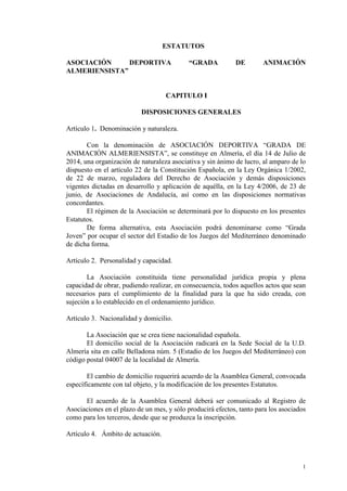 1
ESTATUTOS
ASOCIACIÓN DEPORTIVA “GRADA DE ANIMACIÓN
ALMERIENSISTA”
CAPITULO I
DISPOSICIONES GENERALES
Artículo 1. Denominación y naturaleza.
Con la denominación de ASOCIACIÓN DEPORTIVA “GRADA DE
ANIMACIÓN ALMERIENSISTA”, se constituye en Almería, el día 14 de Julio de
2014, una organización de naturaleza asociativa y sin ánimo de lucro, al amparo de lo
dispuesto en el artículo 22 de la Constitución Española, en la Ley Orgánica 1/2002,
de 22 de marzo, reguladora del Derecho de Asociación y demás disposiciones
vigentes dictadas en desarrollo y aplicación de aquélla, en la Ley 4/2006, de 23 de
junio, de Asociaciones de Andalucía, así como en las disposiciones normativas
concordantes.
El régimen de la Asociación se determinará por lo dispuesto en los presentes
Estatutos.
De forma alternativa, esta Asociación podrá denominarse como “Grada
Joven” por ocupar el sector del Estadio de los Juegos del Mediterráneo denominado
de dicha forma.
Artículo 2. Personalidad y capacidad.
La Asociación constituida tiene personalidad jurídica propia y plena
capacidad de obrar, pudiendo realizar, en consecuencia, todos aquellos actos que sean
necesarios para el cumplimiento de la finalidad para la que ha sido creada, con
sujeción a lo establecido en el ordenamiento jurídico.
Artículo 3. Nacionalidad y domicilio.
La Asociación que se crea tiene nacionalidad española.
El domicilio social de la Asociación radicará en la Sede Social de la U.D.
Almería sita en calle Belladona núm. 5 (Estadio de los Juegos del Mediterráneo) con
código postal 04007 de la localidad de Almería.
El cambio de domicilio requerirá acuerdo de la Asamblea General, convocada
específicamente con tal objeto, y la modificación de los presentes Estatutos.
El acuerdo de la Asamblea General deberá ser comunicado al Registro de
Asociaciones en el plazo de un mes, y sólo producirá efectos, tanto para los asociados
como para los terceros, desde que se produzca la inscripción.
Artículo 4. Ámbito de actuación.
 