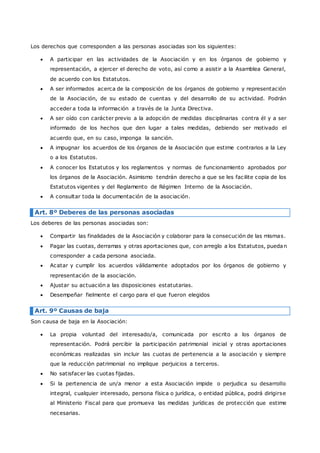 Los derechos que corresponden a las personas asociadas son los siguientes: 
 A participar en las actividades de la Asociación y en los órganos de gobierno y 
representación, a ejercer el derecho de voto, así como a asistir a la Asamblea General, 
de acuerdo con los Estatutos. 
 A ser informados acerca de la composición de los órganos de gobierno y representación 
de la Asociación, de su estado de cuentas y del desarrollo de su actividad. Podrán 
acceder a toda la información a través de la Junta Directiva. 
 A ser oído con carácter previo a la adopción de medidas disciplinarias contra él y a ser 
informado de los hechos que den lugar a tales medidas, debiendo ser motivado el 
acuerdo que, en su caso, imponga la sanción. 
 A impugnar los acuerdos de los órganos de la Asociación que estime contrarios a la Ley 
o a los Estatutos. 
 A conocer los Estatutos y los reglamentos y normas de funcionamiento aprobados por 
los órganos de la Asociación. Asimismo tendrán derecho a que se les facilite copia de los 
Estatutos vigentes y del Reglamento de Régimen Interno de la Asociación. 
 A consultar toda la documentación de la asociación. 
Art. 8º Deberes de las personas asociadas 
Los deberes de las personas asociadas son: 
 Compartir las finalidades de la Asociación y colaborar para la consecución de las mismas. 
 Pagar las cuotas, derramas y otras aportaciones que, con arreglo a los Estatutos, puedan 
corresponder a cada persona asociada. 
 Acatar y cumplir los acuerdos válidamente adoptados por los órganos de gobierno y 
representación de la asociación. 
 Ajustar su actuación a las disposiciones estatutarias. 
 Desempeñar fielmente el cargo para el que fueron elegidos 
Art. 9º Causas de baja 
Son causa de baja en la Asociación: 
 La propia voluntad del interesado/a, comunicada por escrito a los órganos de 
representación. Podrá percibir la participación patrimonial inicial y otras aportaciones 
económicas realizadas sin incluir las cuotas de pertenencia a la asociación y siempre 
que la reducción patrimonial no implique perjuicios a terceros. 
 No satisfacer las cuotas fijadas. 
 Si la pertenencia de un/a menor a esta Asociación impide o perjudica su desarrollo 
integral, cualquier interesado, persona física o jurídica, o entidad pública, podrá dirigirse 
al Ministerio Fiscal para que promueva las medidas jurídicas de protección que estime 
necesarias. 
 