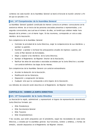 comienzo de cada reunión de la Asamblea General se leerá el Acta de la reunión anterior a fin 
de que se apruebe o no. 
Art. 14º Competencias de la Asamblea General 
La Asamblea General quedará constituido de manera correcta en primera convocatoria con la 
asistencia mínima de un tercio de las personas asociadas presentes o representadas; y en 
segunda convocatoria, sea cual sea el número de ellas, se tendrá que celebrar media hora 
después de la primera y en el mismo lugar. En las reuniones, corresponde un voto a cada 
miembro de la Asociación. 
Son competencia de la Asamblea General: 
 Controlar la actividad de la Junta Directiva, exigir la comparecencia de sus miembros y 
aprobar su gestión. 
 Examinar y aprobar o rechazar los presupuestos anuales de ingresos y gastos, así 
como el Plan General de Actividades. 
 Elegir y separar a los miembros de la Junta Directiva. 
 Aprobar el Reglamento de Régimen Interior de la Asociación, 
 Ratificar las altas de asociados o asociadas acordadas por la Junta Directiva y acordar 
con carácter definitivo las bajas de las mismas. 
Son competencias de la Asamblea General con carácter extraordinario: 
 Acordar la disolución de la Asociación. 
 Modificación de los Estatutos. 
 Disposición y enajenación de bienes. 
 Cualquier otra que no corresponda a otro órgano de la Asociación. 
Los métodos de votación serán descritos en el Reglamento de Régimen Interior. 
CAPITULO IV.- SOBRE LA JUNTA DIRECTIVA 
Art. 15º Composición de la Junta Directiva 
La Asociación la regirá, administrará y representará el órgano de representación denominado 
Junta Directiva formado por: 
 El/la Presidente/a 
 El/la Secretario/a General 
 El/la Tesorero 
 El/la Vicepresidente/a 
Y los vocales, que serán propuestos por el presidente, según las necesidades de cada Junta 
Directiva, y votados por la asamblea general. Sus funciones, número y ámbitos, y formas de 
dimisión, estarán dispuestas en el Reglamento de Régimen Interior. 
 