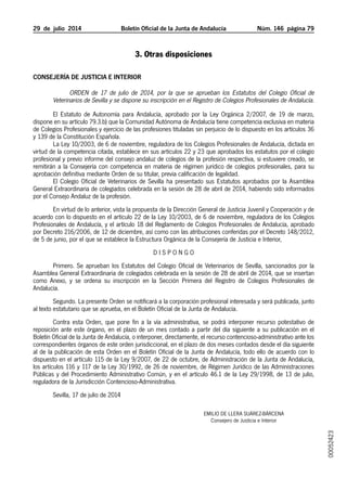 29  de  julio  2014	 Boletín Oficial de la Junta de Andalucía Núm. 146  página 79
3. Otras disposiciones
Consejería de Justicia e Interior
Orden de 17 de julio de 2014, por la que se aprueban los Estatutos del Colegio Oficial de
Veterinarios de Sevilla y se dispone su inscripción en el Registro de Colegios Profesionales de Andalucía.
El Estatuto de Autonomía para Andalucía, aprobado por la Ley Orgánica 2/2007, de 19 de marzo,
dispone en su artículo 79.3.b) que la Comunidad Autónoma de Andalucía tiene competencia exclusiva en materia
de Colegios Profesionales y ejercicio de las profesiones tituladas sin perjuicio de lo dispuesto en los artículos 36
y 139 de la Constitución Española.
La Ley 10/2003, de 6 de noviembre, reguladora de los Colegios Profesionales de Andalucía, dictada en
virtud de la competencia citada, establece en sus artículos 22 y 23 que aprobados los estatutos por el colegio
profesional y previo informe del consejo andaluz de colegios de la profesión respectiva, si estuviere creado, se
remitirán a la Consejería con competencia en materia de régimen jurídico de colegios profesionales, para su
aprobación definitiva mediante Orden de su titular, previa calificación de legalidad.
El Colegio Oficial de Veterinarios de Sevilla ha presentado sus Estatutos aprobados por la Asamblea
General Extraordinaria de colegiados celebrada en la sesión de 28 de abril de 2014, habiendo sido informados
por el Consejo Andaluz de la profesión.
En virtud de lo anterior, vista la propuesta de la Dirección General de Justicia Juvenil y Cooperación y de
acuerdo con lo dispuesto en el artículo 22 de la Ley 10/2003, de 6 de noviembre, reguladora de los Colegios
Profesionales de Andalucía, y el artículo 18 del Reglamento de Colegios Profesionales de Andalucía, aprobado
por Decreto 216/2006, de 12 de diciembre, así como con las atribuciones conferidas por el Decreto 148/2012,
de 5 de junio, por el que se establece la Estructura Orgánica de la Consejería de Justicia e Interior,
D I S P O N G O
Primero. Se aprueban los Estatutos del Colegio Oficial de Veterinarios de Sevilla, sancionados por la
Asamblea General Extraordinaria de colegiados celebrada en la sesión de 28 de abril de 2014, que se insertan
como Anexo, y se ordena su inscripción en la Sección Primera del Registro de Colegios Profesionales de
Andalucía.
Segundo. La presente Orden se notificará a la corporación profesional interesada y será publicada, junto
al texto estatutario que se aprueba, en el Boletín Oficial de la Junta de Andalucía.
Contra esta Orden, que pone fin a la vía administrativa, se podrá interponer recurso potestativo de
reposición ante este órgano, en el plazo de un mes contado a partir del día siguiente a su publicación en el
Boletín Oficial de la Junta de Andalucía, o interponer, directamente, el recurso contencioso-administrativo ante los
correspondientes órganos de este orden jurisdiccional, en el plazo de dos meses contados desde el día siguiente
al de la publicación de esta Orden en el Boletín Oficial de la Junta de Andalucía, todo ello de acuerdo con lo
dispuesto en el artículo 115 de la Ley 9/2007, de 22 de octubre, de Administración de la Junta de Andalucía,
los artículos 116 y 117 de la Ley 30/1992, de 26 de noviembre, de Régimen Jurídico de las Administraciones
Públicas y del Procedimiento Administrativo Común, y en el artículo 46.1 de la Ley 29/1998, de 13 de julio,
reguladora de la Jurisdicción Contencioso-Administrativa.
Sevilla, 17 de julio de 2014
Emilio de Llera Suárez-Bárcena
Consejero de Justicia e Interior
00052423
 
