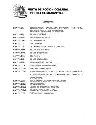 JUNTA DE ACCIÓN COMUNAL
VEREDA EL MANANTIAL
1
ESTATUTOS:
CAPITULO I: DENOMINACION, NATURALEZA, DURACION, TERRITORIO,
DOMICILIO, FINALIDADES Y PRINCIPIOS.
CAPITULO II: DE LOS AFILIADOS
CAPITULO III: ORGANOS DE LA JUNTA
CAPITULO IV: DE LA ASAMBLEA
CAPITULO V: DEL QUÓRUM
CAPITULO VI: DE LA DIRECTIVA O CONSEJO COMUNAL
CAPITULO VII: DE LOS DIGNATARIOS
CAPITULO VIII: DE LOS DIRECTIVOS
CAPITULO IX: DEL FISCAL
CAPITULO X: DE LOS DELEGADOS
CAPÍTULO XI: COMISIONES DE TRABAJO
CAPÍTULO XII: COMISIONES EMPRESARIALES
CAPÍTULO XIII: PERÍODO Y ELECCIONES
CAPÍTULO XIV: ELECCION DIRECTIVA, FISCAL, CONCILIADORES, DELEGADOS
Y COORDINADORES DE COMISIONES DE TRABAJO Y
EMPRESARIAL.
CAPÍTULO XV: COMISION CONVIVENCIA Y CONCILIACIÓN
CAPÍTULO XVI: IMPUGNACIONES
CAPÍTULO XVII: LIBROS DE REGISTRO Y CONTROL
CAPÍTULO XVIII: REGIMEN ECONOMICO Y FISCAL
CAPÍTULO XIX: DISOLUCIÓN Y LIQUIDACIÓN
 