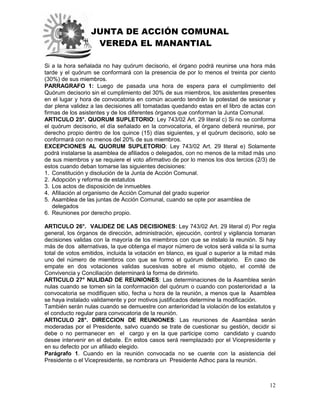 JUNTA DE ACCIÓN COMUNAL
VEREDA EL MANANTIAL
12
Si a la hora señalada no hay quórum decisorio, el órgano podrá reunirse una hora más
tarde y el quórum se conformará con la presencia de por lo menos el treinta por ciento
(30%) de sus miembros.
PARRAGRAFO 1: Luego de pasada una hora de espera para el cumplimiento del
Quórum decisorio sin el cumplimiento del 30% de sus miembros, los asistentes presentes
en el lugar y hora de convocatoria en común acuerdo tendrán la potestad de sesionar y
dar plena validez a las decisiones allí tomatadas quedando estas en el libro de actas con
firmas de los asistentes y de los diferentes órganos que conforman la Junta Comunal.
ARTICULO 25°. QUORUM SUPLETORIO: Ley 743/02 Art. 29 literal c) Si no se conforma
el quórum decisorio, el día señalado en la convocatoria, el órgano deberá reunirse, por
derecho propio dentro de los quince (15) días siguientes, y el quórum decisorio, solo se
conformará con no menos del 20% de sus miembros.
EXCEPCIONES AL QUORUM SUPLETORIO: Ley 743/02 Art. 29 literal e) Solamente
podrá instalarse la asamblea de afiliados o delegados, con no menos de la mitad más uno
de sus miembros y se requiere el voto afirmativo de por lo menos los dos tercios (2/3) de
estos cuando deban tomarse las siguientes decisiones:
1. Constitución y disolución de la Junta de Acción Comunal.
2. Adopción y reforma de estatutos
3. Los actos de disposición de inmuebles
4. Afiliación al organismo de Acción Comunal del grado superior
5. Asamblea de las juntas de Acción Comunal, cuando se opte por asamblea de
delegados
6. Reuniones por derecho propio.
ARTICULO 26°. VALIDEZ DE LAS DECISIONES: Ley 743/02 Art. 29 literal d) Por regla
general, los órganos de dirección, administración, ejecución, control y vigilancia tomaran
decisiones validas con la mayoría de los miembros con que se instalo la reunión. Si hay
más de dos alternativas, la que obtenga el mayor número de votos será valida si la suma
total de votos emitidos, incluida la votación en blanco, es igual o superior a la mitad más
uno del número de miembros con que se formo el quórum deliberatorio. En caso de
empate en dos votaciones validas sucesivas sobre el mismo objeto, el comité de
Convivencia y Conciliación determinará la forma de dirimirlo.
ARTICULO 27° NULIDAD DE REUNIONES: Las determinaciones de la Asamblea serán
nulas cuando se tomen sin la conformación del quórum o cuando con posterioridad a la
convocatoria se modifiquen sitio, fecha u hora de la reunión, a menos que la Asamblea
se haya instalado validamente y por motivos justificados determine la modificación.
También serán nulas cuando se demuestre con anterioridad la violación de los estatutos y
el conducto regular para convocatoria de la reunión.
ARTICULO 28°. DIRECCION DE REUNIONES: Las reuniones de Asamblea serán
moderadas por el Presidente, salvo cuando se trate de cuestionar su gestión, decidir si
debe o no permanecer en el cargo y en la que participe como candidato y cuando
desee intervenir en el debate. En estos casos será reemplazado por el Vicepresidente y
en su defecto por un afiliado elegido.
Parágrafo 1. Cuando en la reunión convocada no se cuente con la asistencia del
Presidente o el Vicepresidente, se nombrara un Presidente Adhoc para la reunión.
 