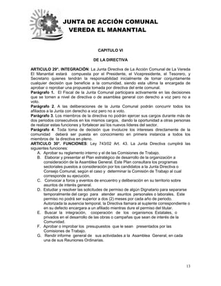 JUNTA DE ACCIÓN COMUNAL
VEREDA EL MANANTIAL
13
CAPITULO VI
DE LA DIRECTIVA
ARTICULO 29°. INTEGRACIÓN: La Junta Directiva de La Acción Comunal de La Vereda
El Manantial estará compuesta por el Presidente, el Vicepresidente, el Tesorero, y
Secretario quienes tendrán la responsabilidad inicialmente de tomar conjuntamente
cualquier decisión que beneficie a la comunidad, siendo esta ultima la encargada de
aprobar o reprobar una propuesta tomada por directiva del ente comunal.
Parágrafo 1. El Fiscal de la Junta Comunal participara activamente en las decisiones
que se tomen a nivel de directiva o de asamblea general con derecho a voz pero no a
voto.
Parágrafo 2. A las deliberaciones de la Junta Comunal podrán concurrir todos los
afiliados a la Junta con derecho a voz pero no a voto.
Parágrafo 3. Los miembros de la directiva no podrán ejercer sus cargos durante más de
dos periodos consecutivos en los mismos cargos, dando la oportunidad a otras personas
de realizar estas funciones y fortalecer así los nuevos líderes del sector.
Parágrafo 4. Toda toma de decisión que involucre los intereses directamente de la
comunidad deberá ser puesta en conocimiento en primera instancia a todos los
miembros de la directiva en pleno.
ARTICULO 30°. FUNCIONES: Ley 743/02 Art. 43. La Junta Directiva cumplirá las
siguientes funciones:
A. Aprobar su reglamento interno y el de las Comisiones de Trabajo.
B. Elaborar y presentar el Plan estratégico de desarrollo de la organización a
consideración de la Asamblea General. Este Plan consultara los programas
sectoriales puestos a consideración por los candidatos a la Junta Directiva o
Consejo Comunal, según el caso y determinar la Comisión de Trabajo al cual
corresponde su ejecución.
C. Convocar a foros y eventos de encuentro y deliberación en su territorio sobre
asuntos de interés general.
D. Estudiar y resolver las solicitudes de permiso de algún Dignatario para separarse
temporalmente del cargo para atender asuntos personales o laborales. Este
permiso no podrá ser superior a dos (2) meses por cada año de periodo.
Autorizada la ausencia temporal, la Directiva llamara al suplente correspondiente o
en su defecto encargara a un afiliado mientras dure el permiso del titular.
E. Buscar la integración, cooperación de los organismos Estatales, o
privados en el desarrollo de las obras o campañas que sean de interés de la
Comunidad.
F. Aprobar o improbar los presupuestos que le sean presentados por las
Comisiones de Trabajo.
G. Rendir informe general de sus actividades a la Asamblea General, en cada
una de sus Reuniones Ordinarias.
 