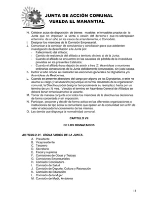 JUNTA DE ACCIÓN COMUNAL
VEREDA EL MANANTIAL
14
H. Celebrar actos de disposición de bienes muebles e inmuebles propios de la
Junta que no impliquen la venta o cesión del derecho o que no sobrepasen
el termino de un año en los casos de arrendamiento, o Comodato.
I. Designar los miembros de la Comisión Empresarial.
J. Comunicar a la comisión de convivencia y conciliación para que adelanten
investigación de desafiliación a la Junta por:
- Fallecimiento del afiliado;
- Cambio de residencia del afiliado a territorio distinto al de la Junta;
- Cuando el afiliado se encuentre en las causales de pérdida de la investidura
previstas en los presentes Estatutos;
- Cuando el afiliado haya dejado de asistir a tres (3) Asambleas o reuniones
ordinarias consecutivas de la Junta debidamente convocadas, sin justa causa.
K. Definir el sitio donde se realizarán las elecciones generales de Dignatarios y/o
Asambleas de Residentes.
L. Cuando se presente abandono del cargo por alguno de los Dignatarios, o este no
asuma su cargo y tal situación perjudique el normal desarrollo de la organización
comunal, la Directiva podrá designar temporalmente su reemplazo hasta por un
término de un (1) mes. Vencido el termino en Asamblea General de Afiliados se
deberá llenar inmediatamente la vacante.
M. Tomar de manera conjunta con todos los miembros de la directiva las decisiones
de forma concertada y sin imposición.
N. Participar, proponer y decidir de forma activa en las diferentes organizaciones o
instituciones de tipo social o comunitario que operen en la comunidad con el fin de
velar el adecuado funcionamiento de las mismas.
O. Las demás que disponga la normatividad comunal.
CAPITULO VII
DE LOS DIGNATARIOS
ARTICULO 31. DIGNATARIOS DE LA JUNTA.
A. Presidente
B. Vicepresidente
C. Tesorero
D. Secretario
E. Fiscal y suplente
F. Comisiones de Obras y Trabajo
G. Comisiones Empresariales
H. Comisión Conciliadora
I. Comisión de Salud
J. Comisión de Deporte, Cultura y Recreación
K. Comisión de Educación
L. Comisión de la Mujer
M. Comisión de Medio Ambiente
 