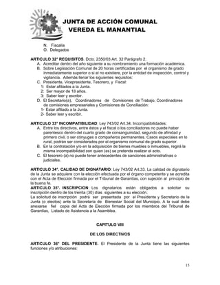 JUNTA DE ACCIÓN COMUNAL
VEREDA EL MANANTIAL
15
N. Fiscalía
O. Delegados
ARTICULO 32° REQUISITOS. Dcto. 2350/03 Art. 32 Parágrafo 2.
A. Acreditar dentro del año siguiente a su nombramiento una formación académica.
B. Sobre Legislación Comunal de 20 horas certificadas por el organismo de grado
inmediatamente superior o si el no existiere, por la entidad de inspección, control y
vigilancia. Además llenar los siguientes requisitos:
C. Presidente, Vicepresidente, Tesorero, y Fiscal:
1: Estar afiliados a la Junta.
2: Ser mayor de 18 años.
3: Saber leer y escribir.
D. El Secretario(a), Coordinadores de Comisiones de Trabajo, Coordinadores
de comisiones empresariales y Comisiones de Conciliación:
1- Estar afiliado a la Junta.
2- Saber leer y escribir.
ARTICULO 33° INCOMPATIBILIDAD: Ley 743/02 Art.34. Incompatibilidades:
A. Entre los directivos, entre éstos y el fiscal o los conciliadores no puede haber
parentesco dentro del cuarto grado de consanguinidad, segundo de afinidad y
primero civil, o ser cónyuges o compañeros permanentes. Casos especiales en lo
rural, podrán ser considerados por el organismo comunal de grado superior.
B. En la contratación y/o en la adquisición de bienes muebles o inmuebles, regirá la
misma incompatibilidad con quien (es) se pretenda realizar el acto.
C. El tesorero (a) no puede tener antecedentes de sanciones administrativas o
judiciales.
ARTICULO 34°. CALIDAD DE DIGNATARIO: Ley 743/02 Art.33. La calidad de dignatario
de la Junta se adquiere con la elección efectuada por el órgano competente y se acredita
con el Acta de Elección firmada por el Tribunal de Garantías, con sujeción al principio de
la buena fe.
ARTICULO 35°. INSCRIPCION: Los dignatarios están obligados a solicitar su
inscripción dentro de los treinta (30) días siguientes a su elección.
La solicitud de inscripción podrá ser presentada por el Presidente y Secretario de la
Junta (o electos) ante la Secretaría de Bienestar Social del Municipio. A la cual debe
anexarse fiel copia del Acta de Elección firmada por los miembros del Tribunal de
Garantías, Listado de Asistencia a la Asamblea.
CAPITULO VIII
DE LOS DIRECTIVOS
ARTICULO 36° DEL PRESIDENTE. El Presidente de la Junta tiene las siguientes
funciones y/o atribuciones:
 