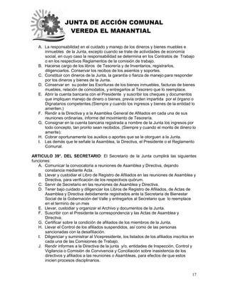 JUNTA DE ACCIÓN COMUNAL
VEREDA EL MANANTIAL
17
A. La responsabilidad en el cuidado y manejo de los dineros y bienes muebles e
inmuebles de la Junta, excepto cuando se trate de actividades de economía
social, en cuyo caso la responsabilidad se determina en los Contratos de Trabajo
o en los respectivos Reglamentos de la comisión de trabajo.
B. Hacerse cargo de los libros de Tesorería y de Inventarios, registrarlos,
diligenciarlos. Conservar los recibos de los asientos y soportes.
C. Constituir con dineros de la Junta, la garantía o fianza de manejo para responder
por los dineros y bienes de la Junta.
D. Conservar en su poder las Escrituras de los bienes inmuebles, facturas de bienes
muebles, relación de comodatos, y entregarlos al Tesorero que lo reemplace.
E. Abrir la cuenta bancaria con el Presidente y suscribir los cheques y documentos
que impliquen manejo de dinero o bienes, previa orden impartida por el órgano o
Dignatarios competentes.(Siempre y cuando los ingresos y bienes de la entidad lo
ameriten.)
F. Rendir a la Directiva y a la Asamblea General de Afiliados en cada una de sus
reuniones ordinarias, informe del movimiento de Tesorería.
G. Consignar en la cuenta bancaria registrada a nombre de la Junta los ingresos por
todo concepto, tan pronto sean recibidos. (Siempre y cuando el monto de dinero lo
amerite).
H. Cobrar oportunamente los auxilios o aportes que se le otorguen a la Junta.
I. Las demás que le señale la Asamblea, la Directiva, el Presidente o el Reglamento
Comunal.
ARTICULO 39°. DEL SECRETARIO: El Secretario de la Junta cumplirá las siguientes
funciones:
A. Comunicar la convocatoria a reuniones de Asamblea y Directiva, dejando
constancia mediante Acta.
B. Llevar y custodiar el Libro de Registro de Afiliados en las reuniones de Asamblea y
Directiva, para verificación de los respectivos quórum.
C. Servir de Secretario en las reuniones de Asamblea y Directiva.
D. Tener bajo cuidado y diligenciar los Libros de Registro de Afiliados, de Actas de
Asamblea y Directiva debidamente registrados ante la Secretaria de Bienestar
Social de la Gobernación del Valle y entregarlos al Secretario que lo reemplace
en el termino de un mes
E. Llevar, custodiar y organizar el Archivo y documentos de la Junta.
F. Suscribir con el Presidente la correspondencia y las Actas de Asamblea y
Directiva.
G. Certificar sobre la condición de afiliados de los miembros de la Junta.
H. Llevar el Control de los afiliados suspendidos, así como de las personas
sancionadas con la desafiliación.
I. Diligenciar y suministrar al Vicepresidente, los listados de los afiliados inscritos en
cada una de las Comisiones de Trabajo.
J. Rendir informes a la Directiva de la junta y/o, entidades de Inspección, Control y
Vigilancia o Comisión de Convivencia y Conciliación sobre inasistencia de los
directivos y afiliados a las reuniones o Asambleas, para efectos de que estos
inicien procesos disciplinarios.
 
