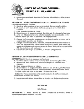 JUNTA DE ACCIÓN COMUNAL
VEREDA EL MANANTIAL
18
K. Las demás que señale la Asamblea, la Directiva, el Presidente y el Reglamento
Comunal.
ARTICULO 40°. DE LOS COORDINADORES DE LAS COMISIONES DE TRABAJO
Cumplirán las siguientes funciones:
A. Coordinar la Convocatoria de las reuniones de la Comisiones y Presidirlas.
B. Designar, de entre los inscritos, al afiliado que ejerce la Secretaría de la
Comisión.
C. Crear las subcomisiones de trabajo.
D. Rendir informes de las gestiones de la Comisión a la Directiva y a la Asamblea.
E. Junto con el Secretario llevar las estadísticas de las labores ejecutadas por la
Comisión, de las que están en ejecución y de las proyectadas.
F. Elaborar los Presupuestos necesarios para la ejecución de las funciones que le
encomiende la asamblea o la directiva.
G. Entregar el dinero recaudado y presentar por escrito informes al Tesorero de la
Junta con sus respectivos comprobantes de ingreso y egreso, en el evento que
realicen actividades que impliquen manejo de dinero, dentro del término de quince
(15) días posteriores a la realización.
H. Las demás que le asigne la Asamblea, la Directiva y Reglamentos.
ARTICULO 41°. DE LOS COORDINADORES DE LAS COMISIONES
EMPRESARIALES: Cumplirán las siguientes funciones:
A. Coordinar la Convocatoria de las reuniones de la Comisiones y Presidirlas.
B. Designar, de entre los inscritos, al afiliado que ejerce la Secretaría de la
Comisión.
C. Crear las subcomisiones de trabajo.
D. Rendir informes de las gestiones de la Comisión a la Directiva y a la Asamblea.
E. Junto con el Secretario llevar las estadísticas de las labores ejecutadas por la
Comisión, de las que están en ejecución y de las proyectadas.
Elaborar los Presupuestos necesarios para la ejecución de las funciones que le
encomiende la asamblea o la directiva.
F. Las demás que le asigne la Asamblea, la Directiva y el Reglamento Comunal.
CAPITULO I X
DEL FISCAL
ARTICULO 42°. El Fiscal tendrá el mismo periodo que la Directiva, tendrá un
Suplente y ejercerá las siguientes funciones:
 