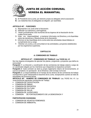 JUNTA DE ACCIÓN COMUNAL
VEREDA EL MANANTIAL
20
A. El Presidente de la Junta, por derecho propio es delegado ante la asociación.
B. Los restantes tres (3) delegados se elegirán por asamblea.
ARTICULO 46°. FUNCIONES.
A. Representar a la Junta ante la Asociación.
B. Defender sus derechos y prerrogativas.
C. Asistir puntualmente a las reuniones de los órganos de la Asociación de los
cuales forma parte.
D. Votar con responsabilidad y mantener informada a la Directiva y a la Asamblea
sobre las decisiones y Resoluciones de la Asociación.
E. Informar en las Asambleas de la Junta sobre las actividades desarrolladas en
cumplimiento de su cargo.
F. Orientar a la Junta y a la comunidad en las actividades y proyectos establecidos
por los organismos superiores.
CAPITULO XI
A. COMISIONES DE TRABAJO
ARTICULO 47°. COMISIONES DE TRABAJO: Ley 743/02 Art. 41
Son los órganos encargados de ejecutar los planes, programas y proyectos que defina la
comunidad
Parágrafo 1. La dirección y coordinación de las comisiones de trabajo estará a cargo de
un coordinador elegido por los miembros que integrantes la respectiva comisión.
Parágrafo 2. Cada comisión se dará su propio reglamento interno de funcionamiento, el
cual se someterá a la aprobación de la Directiva o del Consejo Comunal.
Parágrafo 3. La responsabilidad en el manejo de los dineros de las comisiones de trabajo
corresponde a quien desempeñe la tesorería de la Junta, exceptuando cuando se trate de
actividades de Economía Social.
ARTICULO 48°. NUMERO DE COMISIONES DE TRABAJO: Ley 743/02 Art. 41. La
Junta tendrá las siguientes comisiones de Trabajo:
 COMISION DE CAPACITACIÓN
 COMISION DE OBRAS
 COMISION DE DEPORTES
 COMISION DE CULTURA
 COMISION DE SALUD
 COMISION DE JUVENTUDES
 COMISION DE FORTALECIMIENTO DE LA DEMOCRACIA Y
PARTICIPACION CIUDADANA
 COMISION DE ASUNTOS FEMENINOS
 COMISION DE AMBIENTAL
 