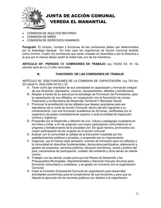 JUNTA DE ACCIÓN COMUNAL
VEREDA EL MANANTIAL
21
 COMISION DE ADULTOS MAYORES
 COMISION DE NIÑEZ
 COMISION DE DERECHOS HUMANOS
Parágrafo. El número, nombre y funciones de las comisiones deben ser determinados
por la Asamblea General. En todo caso los organismos de Acción Comunal tendrán
como mínimo, Cuatro (4) comisiones que serán creadas en Asamblea o por la Directiva a
la que por lo menos deben asistir la mitad más uno de los miembros.
ARTICULO 49°. PERIODO DE COMISIONES DE TRABAJO Ley 743/02 Art. 41. Su
período será de un (1) año renovable.
B. FUNCIONES DE LAS COMISIONES DE TRABAJO
ARTÍCULO 50. SON FUNCIONES DE LA COMISION DE CAPACITACIÓN: Ley 743 Art.
20 Literal h) .Dcto.2350 Art.32 y 33
A. Tener como eje orientador de sus actividades la capacitación y formación integral
de sus directivos, dignatarios, voceros, representantes, afiliados y beneficiarios.
B. Adoptar a través de su estructura la estrategia de Formación de Formadores, para
la capacitación de sus afiliados, en cooperación con la Asociación de Juntas,
Federación y la Secretaria de Desarrollo Territorial Y Bienestar Social.
C. Promover la acreditación de los afiliados que deseen postularse para ser
dignatarios de la Junta de Acción Comunal, dentro del año siguiente a su
nombramiento, con una formación académica de 20 horas, certificadas por el
organismo de grado inmediatamente superior o ante la entidad de inspección,
Control y Vigilancia.
D. Propender por el Desarrollo y difusión de una cultura y pedagogía ciudadana en
los niños y niñas, a fin de auspiciar una mayor participación comunitaria en el
progreso y fortalecimiento de la sociedad civil. De igual manera, promoverá una
mayor participación de las mujeres en la acción comunal.
E. Evaluar con la comunidad la calidad de la Educación impartida por los
establecimientos públicos y privados, y propender por su mejoramiento;
F. Organizar, por lo menos cada semestre, eventos de formación para los afiliados y
la comunidad en derechos fundamentales, democracia participativa, elaboración y
gestión de proyectos, servicios públicos, situación económica, social y política del
país, mecanismos de participación, cuidado del ambiente y otros temas de interés
común.
G. Trabajar con las demás Juntas para que los Planes de Desarrollo y los
Presupuestos Municipales, Departamentales y Nacional incluyan recursos para
formación comunitaria y ciudadana, y se gasten en convenio con la organización
Comunal.
H. Crear la Comisión Empresarial Comunal de capacitación para desarrollar
actividades económicas para el cumplimiento de sus funciones y para que se
dispute la ejecución de los recursos públicos con destino a la capacitación
 