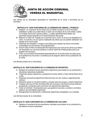JUNTA DE ACCIÓN COMUNAL
VEREDA EL MANANTIAL
22
Las demás de su naturaleza aprobadas en Asamblea de la Junta o asumidas por la
Comisión.
ARTÍCULO 51. SON FUNCIONES DE LA COMISION DE OBRAS y TRABAJO:
A. Realizar un inventario de las obras que se deben construir en la comunidad,
establecer cuáles se pueden llevar a cabo con el trabajo de la comunidad, cuáles
con trabajo Comunal y aporte público, y cuáles definitivamente deben ser
asumidas exclusivamente por la Administración Municipal.
B. Elaborar un Plan de Trabajo por el período de la Junta, en el que se establezca el
cómo, el cuándo y el con qué se realizarán las obras que se pueden adelantar con
trabajo de la comunidad;
C. Organizar las brigadas o mingas comunales para realizar las obras comunales
susceptibles de construirse comunitariamente;
D. Actuar sobre el Plan de Desarrollo Municipal para que incluya las obras que deben
ser apoyadas con recursos públicos y actuar sobre los Presupuestos para que
asignen los recursos;
E. Crear una Comisión Empresarial especializado en la construcción de obras para
que gestione los recursos o contratos que se asignen dentro de la jurisdicción de
la Junta.
Las demás propias de su naturaleza.
ARTÍCULO 52. SON FUNCIONES DE LA COMISION DE DEPORTES:
A. Realizar el inventario de los escenarios deportivos que existen en su jurisdicción y
disciplinas deportivas existentes;
B. Organizar grupos deportivos y programar torneos dentro y fuera del territorio de la
Junta;
C. Organizar encuentros deportivos Intercomunas con las Juntas y organizaciones
vecinas;
D. Gestionar apoyo en el sector público y privado para los grupos y clubes deportivos.
E. Trabajar para que el Plan de Desarrollo del municipio y territorial incluya políticas,
programas y proyectos para promover las expresiones deportivas;
F. Crear la Comisión Empresarial para que gestione recursos y acceda a contratos
públicos de actividades deportivas;
G. Salvaguardar los elementos y dotaciones deportivas entregadas a su custodia.
Las demás propias de su naturaleza.
ARTÍCULO 53. SON FUNCIONES DE LA COMISION DE CULTURA:
A. Realizar el inventario de los escenarios culturales que existen en su jurisdicción y
del talento humano existentes;
 