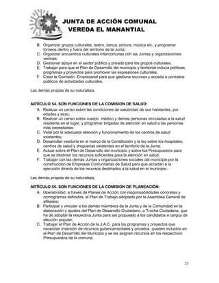 JUNTA DE ACCIÓN COMUNAL
VEREDA EL MANANTIAL
23
B. Organizar grupos culturales, teatro, danza, pintura, música etc. y programar
torneos dentro y fuera del territorio de la Junta;
C. Organizar encuentros culturales Intercomunas con las Juntas y organizaciones
vecinas;
D. Gestionar apoyo en el sector público y privado para los grupos culturales.
E. Trabajar para que el Plan de Desarrollo del municipio y territorial incluya políticas,
programas y proyectos para promover las expresiones culturales.
F. Crear la Comisión Empresarial para que gestione recursos y acceda a contratos
públicos de actividades culturales.
Las demás propias de su naturaleza.
ARTÍCULO 54. SON FUNCIONES DE LA COMISION DE SALUD:
A. Realizar un censo sobre las condiciones de salubridad de sus habitantes, por
edades y sexo;
B. Realizar un censo sobre cuerpo médico y demás personas vinculadas a la salud
residente en el lugar, y programar brigadas de atención en salud a las personas
más necesitadas;
C. Velar por la adecuada atención y funcionamiento de los centros de salud
existentes;
D. Desarrollar veeduría en el marco de la Constitución y la ley sobre los hospitales,
centros de salud y droguerías existentes en el territorio de la Junta;
E. Actuar sobre el Plan de Desarrollo del municipio y sobre los Presupuestos para
que se destinen los recursos suficientes para la atención en salud;
F. Trabajar con las demás Juntas y organizaciones sociales del municipio por la
construcción de Empresas Comunitarias de Salud para que accedan a la
ejecución directa de los recursos destinados a la salud en el municipio;
Las demás propias de su naturaleza.
ARTÍCULO 55. SON FUNCIONES DE LA COMISION DE PLANEACIÓN:
A. Operatividad, a través de Planes de Acción con responsabilidades concretas y
cronogramas definidos, el Plan de Trabajo adoptado por la Asamblea General de
afiliados;
B. Participar y vincular a los demás miembros de la Junta y de la Comunidad en la
elaboración y ajustes del Plan de Desarrollo Ciudadano, o Trocha Ciudadana, que
ha de adoptar la respectiva Junta para ser propuesto a los candidatos a cargos de
elección popular;
C. Trabajar el Plan de Acción de la J.A.C. para los programas y proyectos que
necesitan inversión de recursos gubernamentales y privados, queden incluidos en
el Plan de Desarrollo del Municipio y se les asignen recursos en los respectivos
Presupuestos de la comuna;
 