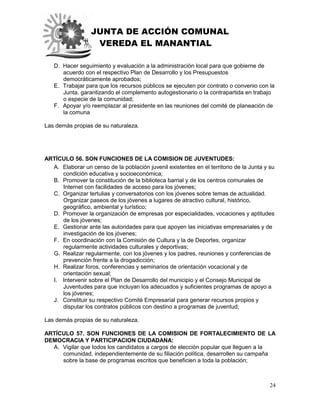 JUNTA DE ACCIÓN COMUNAL
VEREDA EL MANANTIAL
24
D. Hacer seguimiento y evaluación a la administración local para que gobierne de
acuerdo con el respectivo Plan de Desarrollo y los Presupuestos
democráticamente aprobados;
E. Trabajar para que los recursos públicos se ejecuten por contrato o convenio con la
Junta, garantizando el complemento autogestionario o la contrapartida en trabajo
o especie de la comunidad;
F. Apoyar y/o reemplazar al presidente en las reuniones del comité de planeación de
la comuna
Las demás propias de su naturaleza.
ARTÍCULO 56. SON FUNCIONES DE LA COMISION DE JUVENTUDES:
A. Elaborar un censo de la población juvenil existentes en el territorio de la Junta y su
condición educativa y socioeconómica;
B. Promover la constitución de la biblioteca barrial y de los centros comunales de
Internet con facilidades de acceso para los jóvenes;
C. Organizar tertulias y conversatorios con los jóvenes sobre temas de actualidad.
Organizar paseos de los jóvenes a lugares de atractivo cultural, histórico,
geográfico, ambiental y turístico;
D. Promover la organización de empresas por especialidades, vocaciones y aptitudes
de los jóvenes;
E. Gestionar ante las autoridades para que apoyen las iniciativas empresariales y de
investigación de los jóvenes;
F. En coordinación con la Comisión de Cultura y la de Deportes, organizar
regularmente actividades culturales y deportivas;
G. Realizar regularmente, con los jóvenes y los padres, reuniones y conferencias de
prevención frente a la drogadicción;
H. Realizar foros, conferencias y seminarios de orientación vocacional y de
orientación sexual;
I. Intervenir sobre el Plan de Desarrollo del municipio y el Consejo Municipal de
Juventudes para que incluyan los adecuados y suficientes programas de apoyo a
los jóvenes;
J. Constituir su respectivo Comité Empresarial para generar recursos propios y
disputar los contratos públicos con destino a programas de juventud;
Las demás propias de su naturaleza.
ARTÍCULO 57. SON FUNCIONES DE LA COMISION DE FORTALECIMIENTO DE LA
DEMOCRACIA Y PARTICIPACION CIUDADANA:
A. Vigilar que todos los candidatos a cargos de elección popular que lleguen a la
comunidad, independientemente de su filiación política, desarrollen su campaña
sobre la base de programas escritos que beneficien a toda la población;
 