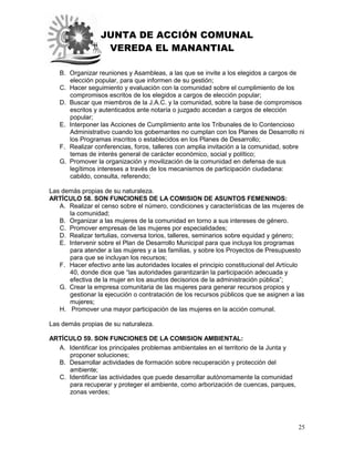 JUNTA DE ACCIÓN COMUNAL
VEREDA EL MANANTIAL
25
B. Organizar reuniones y Asambleas, a las que se invite a los elegidos a cargos de
elección popular, para que informen de su gestión;
C. Hacer seguimiento y evaluación con la comunidad sobre el cumplimiento de los
compromisos escritos de los elegidos a cargos de elección popular;
D. Buscar que miembros de la J.A.C. y la comunidad, sobre la base de compromisos
escritos y autenticados ante notaría o juzgado accedan a cargos de elección
popular;
E. Interponer las Acciones de Cumplimiento ante los Tribunales de lo Contencioso
Administrativo cuando los gobernantes no cumplan con los Planes de Desarrollo ni
los Programas inscritos o establecidos en los Planes de Desarrollo;
F. Realizar conferencias, foros, talleres con amplia invitación a la comunidad, sobre
temas de interés general de carácter económico, social y político;
G. Promover la organización y movilización de la comunidad en defensa de sus
legítimos intereses a través de los mecanismos de participación ciudadana:
cabildo, consulta, referendo;
Las demás propias de su naturaleza.
ARTÍCULO 58. SON FUNCIONES DE LA COMISION DE ASUNTOS FEMENINOS:
A. Realizar el censo sobre el número, condiciones y características de las mujeres de
la comunidad;
B. Organizar a las mujeres de la comunidad en torno a sus intereses de género.
C. Promover empresas de las mujeres por especialidades;
D. Realizar tertulias, conversa torios, talleres, seminarios sobre equidad y género;
E. Intervenir sobre el Plan de Desarrollo Municipal para que incluya los programas
para atender a las mujeres y a las familias, y sobre los Proyectos de Presupuesto
para que se incluyan los recursos;
F. Hacer efectivo ante las autoridades locales el principio constitucional del Artículo
40, donde dice que “las autoridades garantizarán la participación adecuada y
efectiva de la mujer en los asuntos decisorios de la administración pública”;
G. Crear la empresa comunitaria de las mujeres para generar recursos propios y
gestionar la ejecución o contratación de los recursos públicos que se asignen a las
mujeres;
H. Promover una mayor participación de las mujeres en la acción comunal.
Las demás propias de su naturaleza.
ARTÍCULO 59. SON FUNCIONES DE LA COMISION AMBIENTAL:
A. Identificar los principales problemas ambientales en el territorio de la Junta y
proponer soluciones;
B. Desarrollar actividades de formación sobre recuperación y protección del
ambiente;
C. Identificar las actividades que puede desarrollar autónomamente la comunidad
para recuperar y proteger el ambiente, como arborización de cuencas, parques,
zonas verdes;
 