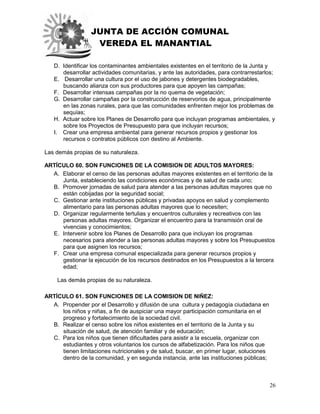JUNTA DE ACCIÓN COMUNAL
VEREDA EL MANANTIAL
26
D. Identificar los contaminantes ambientales existentes en el territorio de la Junta y
desarrollar actividades comunitarias, y ante las autoridades, para contrarrestarlos;
E. Desarrollar una cultura por el uso de jabones y detergentes biodegradables,
buscando alianza con sus productores para que apoyen las campañas;
F. Desarrollar intensas campañas por la no quema de vegetación;
G. Desarrollar campañas por la construcción de reservorios de agua, principalmente
en las zonas rurales, para que las comunidades enfrenten mejor los problemas de
sequías;
H. Actuar sobre los Planes de Desarrollo para que incluyan programas ambientales, y
sobre los Proyectos de Presupuesto para que incluyan recursos;
I. Crear una empresa ambiental para generar recursos propios y gestionar los
recursos o contratos públicos con destino al Ambiente.
Las demás propias de su naturaleza.
ARTÍCULO 60. SON FUNCIONES DE LA COMISION DE ADULTOS MAYORES:
A. Elaborar el censo de las personas adultas mayores existentes en el territorio de la
Junta, estableciendo las condiciones económicas y de salud de cada uno;
B. Promover jornadas de salud para atender a las personas adultas mayores que no
están cobijadas por la seguridad social;
C. Gestionar ante instituciones públicas y privadas apoyos en salud y complemento
alimentario para las personas adultas mayores que lo necesiten;
D. Organizar regularmente tertulias y encuentros culturales y recreativos con las
personas adultas mayores. Organizar el encuentro para la transmisión oral de
vivencias y conocimientos;
E. Intervenir sobre los Planes de Desarrollo para que incluyan los programas
necesarios para atender a las personas adultas mayores y sobre los Presupuestos
para que asignen los recursos;
F. Crear una empresa comunal especializada para generar recursos propios y
gestionar la ejecución de los recursos destinados en los Presupuestos a la tercera
edad;
Las demás propias de su naturaleza.
ARTÍCULO 61. SON FUNCIONES DE LA COMISION DE NIÑEZ:
A. Propender por el Desarrollo y difusión de una cultura y pedagogía ciudadana en
los niños y niñas, a fin de auspiciar una mayor participación comunitaria en el
progreso y fortalecimiento de la sociedad civil.
B. Realizar el censo sobre los niños existentes en el territorio de la Junta y su
situación de salud, de atención familiar y de educación;
C. Para los niños que tienen dificultades para asistir a la escuela, organizar con
estudiantes y otros voluntarios los cursos de alfabetización. Para los niños que
tienen limitaciones nutricionales y de salud, buscar, en primer lugar, soluciones
dentro de la comunidad, y en segunda instancia, ante las instituciones públicas;
 