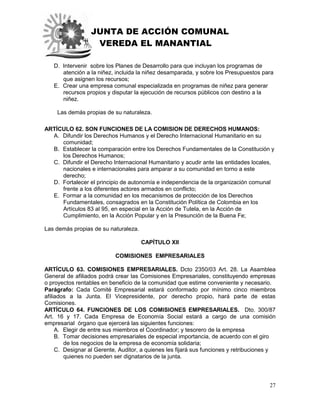 JUNTA DE ACCIÓN COMUNAL
VEREDA EL MANANTIAL
27
D. Intervenir sobre los Planes de Desarrollo para que incluyan los programas de
atención a la niñez, incluida la niñez desamparada, y sobre los Presupuestos para
que asignen los recursos;
E. Crear una empresa comunal especializada en programas de niñez para generar
recursos propios y disputar la ejecución de recursos públicos con destino a la
niñez.
Las demás propias de su naturaleza.
ARTÍCULO 62. SON FUNCIONES DE LA COMISION DE DERECHOS HUMANOS:
A. Difundir los Derechos Humanos y el Derecho Internacional Humanitario en su
comunidad;
B. Establecer la comparación entre los Derechos Fundamentales de la Constitución y
los Derechos Humanos;
C. Difundir el Derecho Internacional Humanitario y acudir ante las entidades locales,
nacionales e internacionales para amparar a su comunidad en torno a este
derecho;
D. Fortalecer el principio de autonomía e independencia de la organización comunal
frente a los diferentes actores armados en conflicto;
E. Formar a la comunidad en los mecanismos de protección de los Derechos
Fundamentales, consagrados en la Constitución Política de Colombia en los
Artículos 83 al 95, en especial en la Acción de Tutela, en la Acción de
Cumplimiento, en la Acción Popular y en la Presunción de la Buena Fe;
Las demás propias de su naturaleza.
CAPÍTULO XII
COMISIONES EMPRESARIALES
ARTÍCULO 63. COMISIONES EMPRESARIALES. Dcto 2350/03 Art. 28. La Asamblea
General de afiliados podrá crear las Comisiones Empresariales, constituyendo empresas
o proyectos rentables en beneficio de la comunidad que estime conveniente y necesario.
Parágrafo: Cada Comité Empresarial estará conformado por mínimo cinco miembros
afiliados a la Junta. El Vicepresidente, por derecho propio, hará parte de estas
Comisiones.
ARTÍCULO 64. FUNCIONES DE LOS COMISIONES EMPRESARIALES. Dto. 300/87
Art. 16 y 17. Cada Empresa de Economía Social estará a cargo de una comisión
empresarial órgano que ejercerá las siguientes funciones:
A. Elegir de entre sus miembros el Coordinador; y tesorero de la empresa
B. Tomar decisiones empresariales de especial importancia, de acuerdo con el giro
de los negocios de la empresa de economía solidaria;
C. Designar al Gerente, Auditor, a quienes les fijará sus funciones y retribuciones y
quienes no pueden ser dignatarios de la junta.
 