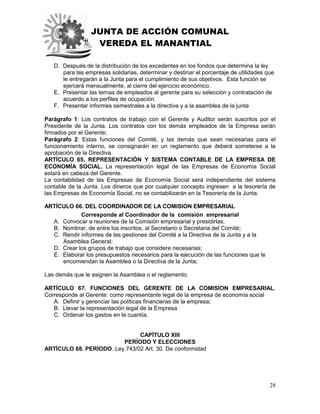 JUNTA DE ACCIÓN COMUNAL
VEREDA EL MANANTIAL
28
D. Después de la distribución de los excedentes en los fondos que determina la ley
para las empresas solidarias, determinar y destinar el porcentaje de utilidades que
le entregarán a la Junta para el cumplimiento de sus objetivos. Esta función se
ejercerá mensualmente, al cierre del ejercicio económico.
E. Presentar las ternas de empleados al gerente para su selección y contratación de
acuerdo a los perfiles de ocupación.
F. Presentar informes semestrales a la directiva y a la asamblea de la junta
Parágrafo 1: Los contratos de trabajo con el Gerente y Auditor serán suscritos por el
Presidente de la Junta. Los contratos con los demás empleados de la Empresa serán
firmados por el Gerente;
Parágrafo 2: Estas funciones del Comité, y las demás que sean necesarias para el
funcionamiento interno, se consignarán en un reglamento que deberá someterse a la
aprobación de la Directiva.
ARTÍCULO 65. REPRESENTACIÓN Y SISTEMA CONTABLE DE LA EMPRESA DE
ECONOMÍA SOCIAL. La representación legal de las Empresas de Economía Social
estará en cabeza del Gerente.
La contabilidad de las Empresas de Economía Social será independiente del sistema
contable de la Junta. Los dineros que por cualquier concepto ingresen a la tesorería de
las Empresas de Economía Social, no se contabilizarán en la Tesorería de la Junta.
ARTÍCULO 66. DEL COORDINADOR DE LA COMISION EMPRESARIAL.
Corresponde al Coordinador de la comisión empresarial
A. Convocar a reuniones de la Comisión empresarial y presidirlas;
B. Nombrar, de entre los inscritos, al Secretario o Secretaria del Comité;
C. Rendir informes de las gestiones del Comité a la Directiva de la Junta y a la
Asamblea General;
D. Crear los grupos de trabajo que considere necesarias;
E. Elaborar los presupuestos necesarios para la ejecución de las funciones que le
encomiendan la Asamblea o la Directiva de la Junta;
Las demás que le asignen la Asamblea o el reglamento.
ARTÍCULO 67. FUNCIONES DEL GERENTE DE LA COMISION EMPRESARIAL.
Corresponde al Gerente: como representante legal de la empresa de economía social
A. Definir y gerenciar las políticas financieras de la empresa;
B. Llevar la representación legal de la Empresa
C. Ordenar los gastos en la cuantía.
CAPÍTULO XIII
PERÍODO Y ELECCIONES
ARTÍCULO 68. PERÍODO. Ley 743/02 Art. 30. De conformidad
 