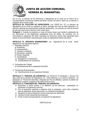 JUNTA DE ACCIÓN COMUNAL
VEREDA EL MANANTIAL
29
con la Ley, el período de los Directivos y Dignatarios de la Junta es el mismo de la
correspondiente corporación pública territorial, (Cuatro (4) años a partir de su elección y
posesión de la nueva Junta)
ARTÍCULO 69. ELECCIÓN DE DIGNATARIOS. Ley 743/02 Art. 32. La elección de
Dignatarios de la Junta se realizará el último domingo del mes de abril siguiente a la
elección nacional de corporaciones públicas territoriales, y su período se inicia el primero
de julio del mismo año y termina a los cuatro años.
Parágrafo 1. Cuando se presente un caso de fuerza mayor que impida la realización de
las elecciones el día legalmente establecido para tal efecto, se acordara con la
comunidad la realización de dicha Asamblea los próximos quince días siguientes para
sanear la documentación requerida para avalar los dignatarios electos del sector.
ARTÍCULO 70. ORGANOS NOMINADORES: Los Dignatarios de la Junta serán
elegidos por los siguientes órganos:
1: Asamblea General.
a) Presidente
b) Vicepresidente
c) Tesorero y suplente
d) Secretario y suplente
e) Fiscal y Suplente
f) Conciliadores
g) Delegados a la Asociación
h) Coordinadores de comisiones.
2: Comisiones de Trabajo
a) Coordinaciones de su respectiva Comisión
3: Comisiones Empresariales
a) Coordinaciones de su respectiva Comisión
ARTÍCULO 71. TRIBUNAL DE GARANTÍAS. Ley 743/02 Art 31 Parágrafo 1. Quince (15)
días antes de la elección de Dignatarios, en Junta Directiva y con quórum decisorio, se
designara un Tribunal de Garantías, integrado por tres (3) afiliados, quienes no deben ser
Dignatarios ni aspirar a cargos en las elecciones en curso.
ARTÍCULO 72. FUNCIONES DEL TRIBUNAL DE GARANTIAS.
A. Garantizar el pleno acceso a la afiliación de las personas interesadas en
pertenecer al organismo comunal.
B. Con el secretario organizar y disponer todo lo necesario, como sitio y logística
para la realización de las elecciones y su respectiva divulgación.
C. Garantizar la plena disposición de las urnas para las elecciones.
D. Verificar el buen desarrollo de la elección.
E. Firmar el acta correspondiente a la elección de dignatarios.
CAPITULO XIV
 