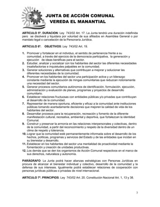 JUNTA DE ACCIÓN COMUNAL
VEREDA EL MANANTIAL
3
ARTICULO 5º. DURACION: Ley 743/02 Art. 17. La Junta tendrá una duración indefinida
pero se disolverá y liquidara por voluntad de sus afiliados en Asamblea General o por
mandato legal o cancelación de la Personaría Jurídica.
ARTICULO 6º. OBJETIVOS: Ley 743/02 Art. 19.
1. Promover y fortalecer en el individuo, el sentido de pertenencia frente a su
comunidad, a través del ejercicio de la democracia participativa, la generación y
ejecución de ideas benéficas para el sector.
2. Estudiar, analizar y socializar con los habitantes del sector las diferentes necesidades
insatisfactorias e inquietudes palpables en la comunidad.
3. Generar soluciones y alternativas que contribuyan a mejorar y solucionar las
diferentes necesidades de la comunidad.
4. Promover en los habitantes del sector una participación activa y un liderazgo
constante mediante la ejecución de mingas comunitarias que reduzcan notoriamente
una necesidad del sector.
5. Generar procesos comunitarios autónomos de identificación, formulación, ejecución,
administración y evaluación de planes, programas y proyectos de desarrollo
comunitario.
6. Establecer relaciones fructuosas con entidades públicas y/o privadas que contribuyan
al desarrollo de la comunidad.
7. Representar de manera oportuna, eficiente y eficaz a la comunidad ante instituciones
públicas tomando acertadamente decisiones que mejoren la calidad de vida de los
habitantes del sector.
8. Desarrollar procesos para la recuperación, recreación y fomento de la diferente
manifestación cultural, recreativa, ambiental y deportiva, que fortalezcan la identidad
Comunal.
9. Construir y preservar la armonía en las relaciones interpersonales y colectivas, dentro
de la comunidad, a partir del reconocimiento y respeto de la diversidad dentro de un
clima de respeto y tolerancia.
10. Lograr que la comunidad esté permanentemente informada sobre el desarrollo de los
hechos, políticas, programas y servicios del Estado y de las entidades que incidan en
su bienestar y desarrollo.
11. Establecer en los habitantes del sector una mentalidad de proactividad mediante la
fomentación y creación de unidades productivas.
12. Los demás que se den los organismos de Acción Comunal respectivos en el marco de
sus derechos, naturaleza y autonomía.
PARÁGRAFO: La Junta podrá hacer alianzas estratégicas con Personas Jurídicas en
procura de alcanzar el bienestar individual y colectivo, desarrollo de la comunidad y la
defensa de sus intereses. Igualmente podrá establecer relaciones de cooperación con
personas jurídicas públicas o privadas de nivel internacional.
ARTICULO 7º. PRINCIPIOS: Ley 743/02 Art. 20. Constitución Nacional Art. 1, 13 y 38.
 