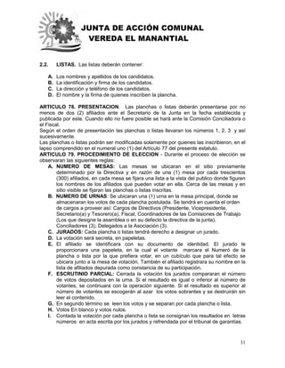 JUNTA DE ACCIÓN COMUNAL
VEREDA EL MANANTIAL
31
2.2. LISTAS. Las listas deberán contener:
A. Los nombres y apellidos de los candidatos.
B. La identificación y firma de los candidatos.
C. La dirección y teléfono de los candidatos.
D. El nombre y la firma de quienes inscriben la plancha.
ARTICULO 78. PRESENTACION. Las planchas o listas deberán presentarse por no
menos de dos (2) afiliados ante el Secretario de la Junta en la fecha establecida y
publicada por este. Cuando ello no fuere posible se hará ante la Comisión Conciliadora o
el Fiscal.
Según el orden de presentación las planchas o listas llevaran los números 1, 2, 3 y así
sucesivamente.
Las planchas o listas podrán ser modificadas solamente por quienes las inscribieron, en el
lapso comprendido en el numeral uno (1) del Artículo 77 del presente estatuto.
ARTICULO 79. PROCEDIMIENTO DE ELECCION - Durante el proceso de elección se
observaran las siguientes reglas:
A. NUMERO DE MESAS: Las mesas se ubicaran en el sitio previamente
determinado por la Directiva y en razón de una (1) mesa por cada trescientos
(300) afiliados, en cada mesa se fijara una lista a la vista del publico donde figuren
los nombres de los afiliados que pueden votar en ella. Cerca de las mesas y en
sitio visible se fijaran las planchas o listas inscritas.
B. NUMERO DE URNAS: Se ubicaran una (1) urna en la mesa principal, donde se
almacenaran los votos de cada plancha postulada. Se tendrá en cuenta el orden
de cargos a proveer así: Cargos de Directivos (Presidente, Vicepresidente,
Secretario(a) y Tesorero(a), Fiscal, Coordinadores de las Comisiones de Trabajo
(Los que designe la asamblea o en su defecto la directiva de la junta),
Conciliadores (3), Delegados a la Asociación (3).
C. JURADOS: Cada plancha o listas tendrá derecho a designar un jurado.
D. La votación será secreta, en papeletas.
E. El afiliado se identificara con su documento de identidad. El jurado le
proporcionara una papeleta, en la cual el votante marcara el Numeró de la
plancha o lista por la que prefiera votar, en un cubículo que para tal efecto se
ubicara junto a la mesa de votación. También el afiliado registrara su nombre en la
lista de afiliados depurada como constancia de su participación.
F. ESCRUTINIO PARCIAL: Cerrada la votación los jurados compararan el número
de votos depositados en la urna. Si el resultado es igual o inferior al número de
votantes, se continuara con la operación siguiente. Si el resultado es superior al
número de votantes se escogerán al azar los votos sobrantes y se destruirán sin
leer el contenido.
G. En segundo término se leen los votos y se separan por cada plancha o lista.
H. Votos En blanco y votos nulos.
I. Contada la votación por cada plancha o lista se consignan los resultados en letras
números en acta escrita por los jurados y refrendada por el tribunal de garantías.
 
