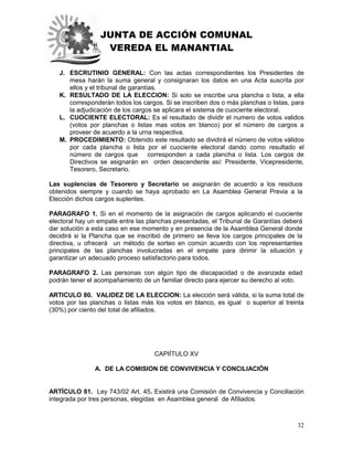 JUNTA DE ACCIÓN COMUNAL
VEREDA EL MANANTIAL
32
J. ESCRUTINIO GENERAL: Con las actas correspondientes los Presidentes de
mesa harán la suma general y consignaran los datos en una Acta suscrita por
ellos y el tribunal de garantías.
K. RESULTADO DE LA ELECCION: Si solo se inscribe una plancha o lista, a ella
corresponderán todos los cargos. Si se inscriben dos o más planchas o listas, para
la adjudicación de los cargos se aplicara el sistema de cuociente electoral.
L. CUOCIENTE ELECTORAL: Es el resultado de dividir el numero de votos validos
(votos por planchas o listas mas votos en blanco) por el número de cargos a
proveer de acuerdo a la urna respectiva.
M. PROCEDIMIENTO: Obtenido este resultado se dividirá el número de votos válidos
por cada plancha o lista por el cuociente electoral dando como resultado el
número de cargos que corresponden a cada plancha o lista. Los cargos de
Directivos se asignarán en orden descendente así: Presidente, Vicepresidente,
Tesorero, Secretario.
Las suplencias de Tesorero y Secretario se asignarán de acuerdo a los residuos
obtenidos siempre y cuando se haya aprobado en La Asamblea General Previa a la
Elección dichos cargos suplentes.
PARAGRAFO 1. Si en el momento de la asignación de cargos aplicando el cuociente
electoral hay un empate entre las planchas presentadas, el Tribunal de Garantías deberá
dar solución a esta caso en ese momento y en presencia de la Asamblea General donde
decidirá si la Plancha que se inscribió de primero se lleva los cargos principales de la
directiva, u ofrecerá un método de sorteo en común acuerdo con los representantes
principales de las planchas involucradas en el empate para dirimir la situación y
garantizar un adecuado proceso satisfactorio para todos.
PARAGRAFO 2. Las personas con algún tipo de discapacidad o de avanzada edad
podrán tener el acompañamiento de un familiar directo para ejercer su derecho al voto.
ARTICULO 80. VALIDEZ DE LA ELECCION: La elección será válida, si la suma total de
votos por las planchas o listas más los votos en blanco, es igual o superior al treinta
(30%) por ciento del total de afiliados.
CAPIÍTULO XV
A. DE LA COMISION DE CONVIVENCIA Y CONCILIACIÓN
ARTÍCULO 81. Ley 743/02 Art. 45. Existirá una Comisión de Convivencia y Conciliación
integrada por tres personas, elegidas en Asamblea general de Afiliados.
 