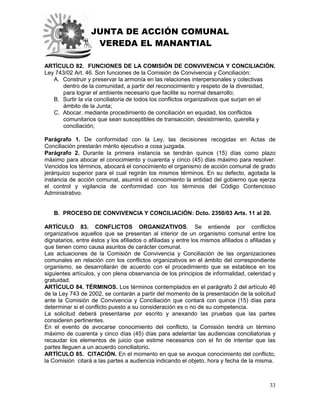 JUNTA DE ACCIÓN COMUNAL
VEREDA EL MANANTIAL
33
ARTÍCULO 82. FUNCIONES DE LA COMISIÓN DE CONVIVENCIA Y CONCILIACIÓN.
Ley 743/02 Art. 46. Son funciones de la Comisión de Convivencia y Conciliación:
A. Construir y preservar la armonía en las relaciones interpersonales y colectivas
dentro de la comunidad, a partir del reconocimiento y respeto de la diversidad,
para lograr el ambiente necesario que facilite su normal desarrollo;
B. Surtir la vía conciliatoria de todos los conflictos organizativos que surjan en el
ámbito de la Junta;
C. Abocar, mediante procedimiento de conciliación en equidad, los conflictos
comunitarios que sean susceptibles de transacción, desistimiento, querella y
conciliación;
Parágrafo 1. De conformidad con la Ley, las decisiones recogidas en Actas de
Conciliación prestarán mérito ejecutivo a cosa juzgada.
Parágrafo 2. Durante la primera instancia se tendrán quince (15) días como plazo
máximo para abocar el conocimiento y cuarenta y cinco (45) días máximo para resolver.
Vencidos los términos, abocará el conocimiento el organismo de acción comunal de grado
jerárquico superior para el cual regirán los mismos términos. En su defecto, agotada la
instancia de acción comunal, asumirá el conocimiento la entidad del gobierno que ejerza
el control y vigilancia de conformidad con los términos del Código Contencioso
Administrativo.
B. PROCESO DE CONVIVENCIA Y CONCILIACIÓN: Dcto. 2350/03 Arts. 11 al 20.
ARTÍCULO 83. CONFLICTOS ORGANIZATIVOS. Se entiende por conflictos
organizativos aquellos que se presentan al interior de un organismo comunal entre los
dignatarios, entre éstos y los afiliados o afiliadas y entre los mismos afiliados o afiliadas y
que tienen como causa asuntos de carácter comunal.
Las actuaciones de la Comisión de Convivencia y Conciliación de las organizaciones
comunales en relación con los conflictos organizativos en el ámbito del correspondiente
organismo, se desarrollarán de acuerdo con el procedimiento que se establece en los
siguientes artículos, y con plena observancia de los principios de informalidad, celeridad y
gratuidad.
ARTÍCULO 84. TÉRMINOS. Los términos contemplados en el parágrafo 2 del artículo 46
de la Ley 743 de 2002, se contarán a partir del momento de la presentación de la solicitud
ante la Comisión de Convivencia y Conciliación que contará con quince (15) días para
determinar si el conflicto puesto a su consideración es o no de su competencia.
La solicitud deberá presentarse por escrito y anexando las pruebas que las partes
consideren pertinentes.
En el evento de avocarse conocimiento del conflicto, la Comisión tendrá un término
máximo de cuarenta y cinco días (45) días para adelantar las audiencias conciliatorias y
recaudar los elementos de juicio que estime necesarios con el fin de intentar que las
partes lleguen a un acuerdo conciliatorio.
ARTÍCULO 85. CITACIÓN. En el momento en que se avoque conocimiento del conflicto,
la Comisión citará a las partes a audiencia indicando el objeto, hora y fecha de la misma.
 