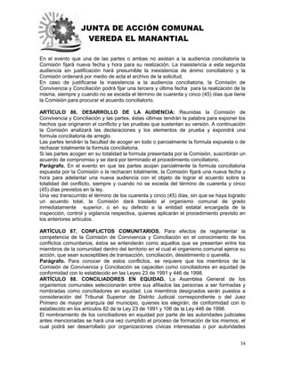 JUNTA DE ACCIÓN COMUNAL
VEREDA EL MANANTIAL
34
En el evento que una de las partes o ambas no asistan a la audiencia conciliatoria la
Comisión fijará nueva fecha y hora para su realización. La inasistencia a esta segunda
audiencia sin justificación hará presumible la inexistencia de ánimo conciliatorio y la
Comisión ordenará por medio de acta el archivo de la solicitud.
En caso de justificarse la inasistencia a la audiencia conciliatoria, la Comisión de
Convivencia y Conciliación podrá fijar una tercera y última fecha para la realización de la
misma, siempre y cuando no se exceda el término de cuarenta y cinco (45) días que tiene
la Comisión para procurar el acuerdo conciliatorio.
ARTÍCULO 86. DESARROLLO DE LA AUDIENCIA: Reunidas la Comisión de
Convivencia y Conciliación y las partes, éstas últimas tendrán la palabra para exponer los
hechos que originaron el conflicto y las pruebas que sustentan su versión. A continuación
la Comisión analizará las declaraciones y los elementos de prueba y expondrá una
formula conciliatoria de arreglo.
Las partes tendrán la facultad de acoger en todo o parcialmente la formula expuesta o de
rechazar totalmente la formula conciliatoria.
Si las partes acogen en su totalidad la formula presentada por la Comisión, suscribirán un
acuerdo de compromiso y se dará por terminado el procedimiento conciliatorio.
Parágrafo. En el evento en que las partes acojan parcialmente la formula conciliatoria
expuesta por la Comisión o la rechacen totalmente, la Comisión fijará una nueva fecha y
hora para adelantar una nueva audiencia con el objeto de lograr el acuerdo sobre la
totalidad del conflicto, siempre y cuando no se exceda del término de cuarenta y cinco
(45) días previstos en la ley.
Una vez transcurrido el término de los cuarenta y cinco (45) días, sin que se haya logrado
un acuerdo total, la Comisión dará traslado al organismo comunal de grado
inmediatamente superior, o en su defecto a la entidad estatal encargada de la
inspección, control y vigilancia respectiva, quienes aplicarán el procedimiento previsto en
los anteriores artículos.
ARTÍCULO 87. CONFLICTOS COMUNITARIOS. Para efectos de reglamentar la
competencia de la Comisión de Convivencia y Conciliación en el conocimiento de los
conflictos comunitarios, éstos se entenderán como aquellos que se presentan entre los
miembros de la comunidad dentro del territorio en el cual el organismo comunal ejerce su
acción, que sean susceptibles de transacción, conciliación, desistimiento o querella.
Parágrafo. Para conocer de estos conflictos, se requiere que los miembros de la
Comisión de Convivencia y Conciliación se capaciten como conciliadores en equidad de
conformidad con lo establecido en las Leyes 23 de 1991 y 446 de 1998.
ARTÍCULO 88. CONCILIADORES EN EQUIDAD. La Asamblea General de los
organismos comunales seleccionarán entre sus afiliados las personas a ser formadas y
nombradas como conciliadores en equidad. Los miembros designados serán puestos a
consideración del Tribunal Superior de Distrito Judicial correspondiente o del Juez
Primero de mayor jerarquía del municipio, quienes los elegirán, de conformidad con lo
establecido en los artículos 82 de la Ley 23 de 1991 y 106 de la Ley 446 de 1998.
El nombramiento de los conciliadores en equidad por parte de las autoridades judiciales
antes mencionadas se hará una vez cumplido el proceso de formación de los mismos, el
cual podrá ser desarrollado por organizaciones cívicas interesadas o por autoridades
 