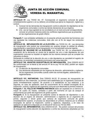 JUNTA DE ACCIÓN COMUNAL
VEREDA EL MANANTIAL
36
ARTICULO 97. Ley 743/02 Art. 47. Corresponde al organismo comunal de grado
inmediatamente superior o en su defecto a la entidad que ejerce la inspección, vigilancia y
control:
A. Conocer de las demandas de impugnación contra la elección de dignatarios de los
organismos comunales o contra las demás decisiones de sus órganos.
B. Una vez se haya agotado la vía conciliatoria en el nivel comunal correspondiente,
conocer en primera instancia sobre los conflictos organizativos que se presenten
en las organizaciones de grado inferior.
Parágrafo 1. Las entidades señaladas en el presente artículo asumirán las funciones una
vez agotadas las instancias comunales, todo ello con el fin de seguir los conductos
regulares.
ARTICULO 98. IMPUGNACIÓN DE LA ELECCIÓN. Ley 743/02 Art. 48. Las demandas
de impugnación sólo podrán ser presentadas por quienes tengan la calidad de afiliado
argumentando y soportando dicha impugnación a la normatividad comunal vigente.
ARTICULO 99. NULIDAD DE LA ELECCIÓN. Ley 743/02 Art. 49. La presentación y
aceptación de la demanda en contra de la elección de uno o más dignatarios de una
organización comunal no impiden el registro de los mismos siempre que se cumplan los
requisitos al efecto.
Declarada la nulidad de la elección de uno o más dignatarios se cancelará el registro de
los mismos y la autoridad competente promoverá una nueva elección.
ARTÍCULO 100. ASUNTOS SUSCEPTIBLES DE IMPUGNACIÓN. Dcto 2350/03 Art.21
De conformidad con el literal a) del artículo 47 de la Ley 743 de 2002, podrán ser objeto
de impugnación:
A. La elección de dignatarios comunales.
B. Las decisiones adoptadas por los órganos de dirección, administración y vigilancia
de los organismos comunales cuando violen las normas legales, estatutarias o
reglamentarias.
ARTÍCULO 101. INSTANCIAS. Dcto 2350/03 Art.22. El proceso de impugnación se
desarrollará en dos instancias. La primera será adelantada por el organismo comunal de
grado inmediatamente superior, de acuerdo a lo establecido en sus estatutos, y la
segunda, en caso de apelación, será de conocimiento de la entidad encargada de la
inspección, control y vigilancia del organismo comunal que desarrolló la primera instancia.
Parágrafo 1. EL FALLO DE PRIMERA INSTANCIA debe ser expedido en un término no
mayor de cuatro (4) meses, contados a partir del momento en que se avoque el
conocimiento por parte del organismo de grado superior.
Parágrafo 2. Si la impugnación se presenta contra la elección de dignatarios o una
decisión de un órgano de dirección, administración o vigilancia de un organismo de
primer, segundo o tercer grado que carezca de organismo comunal de grado
inmediatamente superior, el proceso se desarrollará en primera instancia por la entidad
encargada de ejercer la inspección, control y vigilancia, respectiva, y en caso de
apelación se aplicará lo dispuesto en el artículo 67 de la Ley 743 de 2002.
ARTÍCULO 102. IMPEDIMENTOS. Dcto 2350/03 Art.24. No podrán conocer del proceso
de impugnación contra elección de dignatarios o contra las decisiones adoptadas por los
 