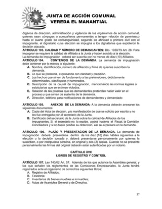 JUNTA DE ACCIÓN COMUNAL
VEREDA EL MANANTIAL
37
órganos de dirección, administración y vigilancia de los organismos de acción comunal,
quienes sean cónyuges o compañeros permanentes o tengan relación de parentesco
hasta el cuarto grado de consanguinidad, segundo de afinidad o primero civil con el
impugnante, el dignatario cuya elección se impugna o los dignatarios que expidieron la
decisión atacada.
ARTICULO 103. CALIDAD Y NÚMERO DE DEMANDANTES: Dto. 1930/79 Art. 26. Para
impugnar se requiere la calidad de Afiliado a la Junta y haber asistido a la elección.
La demanda de impugnación deberá ser suscrita por no menos de diez (10) Afiliados.
ARTICULO 104. CONTENIDO DE LA DEMANDA. La demanda de impugnación
debe contener por lo menos lo siguiente:
A. Nombre, identificación, número de afiliación y firma de quienes suscriben la
demanda.
B. Lo que se pretenda, expresando con claridad y precisión.
C. Los hechos que sirven de fundamento a las pretensiones, debidamente
determinados, clasificados y numerados.
D. Descripción de la causal de impugnación, mencionando las normas legales o
estatutarias que se estimen violados.
E. Relación de las pruebas que los demandantes pretendan hacer valer en el
proceso y que sirvan de sustento de la demanda.
F. Dirección, teléfono para notificaciones de demandantes y demandado
ARTICULO 105. ANEXOS DE LA DEMANDA: A la demanda deberán anexarse los
siguientes documentos:
A. Copia del Acta de elección, y/o manifestación de que se solicito por escrito y no
les fue entregada por el secretario de la Junta.
B. Certificado del secretario de la Junta sobre la calidad de Afiliados de los
impugnantes. Si el secretario no lo expide, podrá hacerlo el Fiscal, la Comisión
Conciliadora y si no fuere posible su obtención, así se expresara en la demanda.
ARTICULO 106. PLAZO Y PRESENTACION DE LA DEMANDA. La demanda de
impugnación deberá presentarse dentro de los diez (10) días hábiles siguientes a la
elección o la decisión tomada y, deberá presentarse personalmente por quienes la
suscriben, o por interpuesta persona, en original y dos (2) copias. Cuando no se presente
personalmente las firmas del original deberán estar autenticadas por un notario.
CAPÍTULO XVII
LIBROS DE REGISTRO Y CONTROL
ARTÍCULO 107. Ley 743/02 Art. 57. Además de los que autorice la Asamblea general, y
los que señalen los reglamentos de las Comisiones Empresariales, la Junta tendrá
registrados ante el organismo de control los siguientes libros:
A. Registro de Afiliados;
B. Tesorería;
C. Inventarios de bienes muebles e inmuebles;
D. Actas de Asamblea General y de Directiva.
 