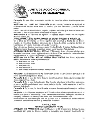 JUNTA DE ACCIÓN COMUNAL
VEREDA EL MANANTIAL
39
Parágrafo. En este Libro se anotarán también las planchas o listas inscritas para cada
elección.
ARTÍCULO 110. LIBRO DE TESORERÍA. En el Libro de Tesorería se registrará el
movimiento del efectivo de la Junta por mínimo que sea. Este Libro constará de dos
partes:
Fecha, Descripción de la actividad, ingreso o egreso efectuado y la relación actualizada
del saldo. El libro no podrá tener alteraciones de ningún tipo.
PARAGRAFO 1. La relación de ingresos o egresos deberá contar con un soporte
(Recibo, factura, etc).
ARTÍCULO 111. LIBRO DE INVENTARIOS DE BIENES MUEBLES E INMUEBLES.
En el Libro de Inventarios se deben registrar con exactitud y detalle de los bienes
muebles e inmuebles, deudas y acreencias de la Junta. En él se consignará también el
balance que sirve como medio de entrega de Tesorería.
Este Libro consta de cinco columnas, a saber: Fecha, Detalle, Entradas, Salidas y Saldos.
Cada movimiento debe estar respaldado con un comprobante o Acta de baja.
ARTÍCULO 112. REGISTRO. Dcto. 2350 Art. 27 El registro de los Libros se solicitará ante
la entidad que ejerce control y vigilancia sobre la Junta. Para efectos del registro bastará
que se presente el Libro por el Dignatario a cuyo cargo está.
ARTÍCULO 113. REEMPLAZO DE LIBROS REGISTRADOS. Los libros registrados
podrán reemplazarse en los siguientes casos:
A. Por utilización total;
B. Por extravío o hurto;
C. Por deterioro;
D. Por retención; y
E. Por exceso de enmendaduras o inexactitudes.
Parágrafo 1. En el caso del literal A), bastará con aportar el Libro utilizado para que en el
nuevo se continúe registrando datos;
Parágrafo 2. En el caso del literal B), junto con el nuevo Libro debe adjuntarse copia del
denuncio penal respectivo;
Parágrafo 3. En el caso de los literales C) y E), debe adjuntarse tanto el libro viejo como
el nuevo, y el libro deteriorado o con enmendaduras donde debe guardar en el archivo
histórico de la J.A.C.
Parágrafo 4. En el caso del literal D), debe anexarse denuncio penal respectivo y el libro
nuevo.
Parágrafo 5. La Directiva en pleno o el 20% del total de afiliados podrán requerir a la
entidad que ejerce la Vigilancia y Control, el reemplazo del Libro de registro de afiliados,
siempre y cuando no se hallan podido reunir tres asambleas consecutiva
en el término de dos meses por falta del quórum, con la presentación de las actas de
Asambleas debidamente firmadas y listados de asistencia.
CAPÍTULO XVIII
REGIMEN ECONOMICO Y FISCAL
ARTÍCULO 114. PATRIMONIO. Ley 743/02 Arts. 51 al 55. El patrimonio de la Junta está
constituido por todos los bienes muebles e inmuebles que ingresen legalmente por
 