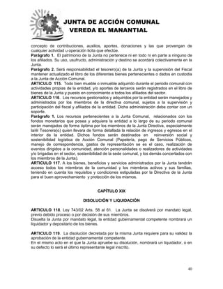 JUNTA DE ACCIÓN COMUNAL
VEREDA EL MANANTIAL
40
concepto de contribuciones, auxilios, aportes, donaciones y las que provengan de
cualquier actividad u operación licita que efectúe.
Parágrafo 1. El patrimonio de la Junta no pertenece ni en todo ni en parte a ninguno de
los afiliados. Su uso, usufructo, administración y destino se acordará colectivamente en la
Junta.
Parágrafo 2. Será responsabilidad el tesorero(a) de la Junta y la supervisión del Fiscal
mantener actualizado el libro de los diferentes bienes pertenecientes o dados en custodia
a la Junta de Acción Comunal.
ARTICULO 115. Todo bien mueble o inmueble adquirido durante el periodo comunal con
actividades propias de la entidad, y/o aportes de terceros serán registrados en el libro de
bienes de la Junta y puesto en conocimiento a todos los afiliados del sector.
ARTICULO 116. Los recursos gestionados y adquiridos por la entidad serán manejados y
administrados por los miembros de la directiva comunal, sujetos a la supervisión y
participación del fiscal y afiliados de la entidad. Dicha administración debe contar con un
soporte.
Parágrafo 1. Los recursos pertenecientes a la Junta Comunal, relacionados con los
fondos monetarios que posea y adquiera la entidad a lo largo de su periodo comunal
serán manejados de forma óptima por los miembros de la Junta Directiva, especialmente
la/él Tesorera(o) quien llevara de forma detallada la relación de ingresos y egresos en el
interior de la entidad. Dichos fondos serán destinados en reinversión social y
sostenibilidad logística de Acción Comunal (Papelería, pago de Servicios Públicos,
manejo de correspondencia, gastos de representación se es el caso, realización de
eventos dirigidos a la comunidad, atención personalidades o realizadores de actividades
y/o brigadas en el sector, sostenibilidad de la sede comunal, y los demás concertados con
los miembros de la Junta).
ARTICULO 117. A los bienes, beneficios y servicios administrados por la Junta tendrán
acceso todos los miembros de la comunidad y los miembros activos y sus familias,
teniendo en cuenta los requisitos y condiciones estipuladas por la Directiva de la Junta
para el buen aprovechamiento y protección de los mismos.
CAPÍTULO XIX
DISOLUCIÓN Y LIQUIDACIÓN
ARTICULO 118. Ley 743/02 Arts. 58 al 61. La Junta se disolverá por mandato legal,
previo debido proceso o por decisión de sus miembros.
Disuelta la Junta por mandato legal, la entidad gubernamental competente nombrará un
liquidador y depositario de los bienes.
ARTICULO 119. La disolución decretada por la misma Junta requiere para su validez la
aprobación de la entidad gubernamental competente.
En el mismo acto en el que la Junta apruebe su disolución, nombrará un liquidador, o en
su defecto lo será el último representante legal inscrito.
 