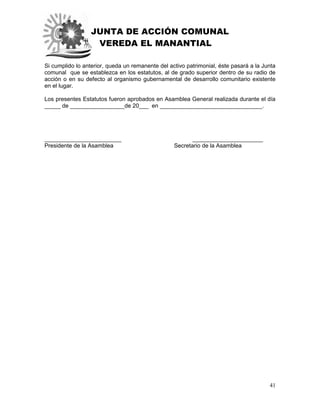 JUNTA DE ACCIÓN COMUNAL
VEREDA EL MANANTIAL
41
Si cumplido lo anterior, queda un remanente del activo patrimonial, éste pasará a la Junta
comunal que se establezca en los estatutos, al de grado superior dentro de su radio de
acción o en su defecto al organismo gubernamental de desarrollo comunitario existente
en el lugar.
Los presentes Estatutos fueron aprobados en Asamblea General realizada durante el día
_____ de _________________de 20___ en ________________________________.
________________________ ______________________
Presidente de la Asamblea Secretario de la Asamblea
 
