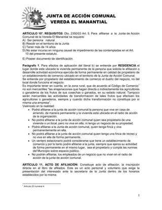 JUNTA DE ACCIÓN COMUNAL
VEREDA EL MANANTIAL
5
ARTICULO 10°. REQUISITOS: Dto. 2350/03 Art. 5. Para afiliarse a la Junta de Acción
Comunal de la Vereda El Manantial se requiere:
A) Ser persona natural
B) Residir en el territorio de la Junta
C) Tener más de 14 años
D) No estar incurso en ninguna causal de impedimento de las contempladas en el Art.
10 del presente estatuto.
E) Poseer documento de identificación.
Parágrafo 1. Para efectos de aplicación del literal b) se entiende por RESIDENCIA el
lugar donde este ubicada la vivienda permanente de la persona que solicita la afiliación o
desarrolle actividad económica ejercida de forma permanente en calidad de propietario de
un establecimiento de comercio ubicado en el territorio de la Junta de Acción Comunal.
Se entiende por propietario del establecimiento de comercio el dueño del negocio, no del
local donde funciona el negocio.
Es importante tener en cuenta, en la zona rural, que de acuerdo al Código de Comercio1
no son mercantiles “las enajenaciones que hagan directa o indirectamente los agricultores
o ganaderos de los frutos de sus cosechas o ganados, en su estado natural. Tampoco
serán mercantiles las actividades de transformación de tales frutos que efectúen los
agricultores o ganaderos, siempre y cuando dicha transformación no constituya por sí
misma una empresa”.
Veámoslo en la realidad:
 Podrá afiliarse a la junta de acción comunal la persona que vive en casa de
arriendo, de manera permanente y la vivienda está ubicada en el radio de acción
de la organización.
 No podrá afiliarse a la junta de acción comunal quien sea propietario de una
vivienda o un local, pero no viva en ella, ni tenga un negocio de su propiedad.
 Podrá afiliarse a la Junta de acción comunal, quien tenga finca y viva
permanentemente en ella.
 No podrá afiliarse a la junta de acción comunal quien tenga una finca de recreo y
no viva en ella de forma permanente.
 Un ventero estacionario podrá considerarse que tiene un establecimiento de
comercio y por lo tanto podrá afiliarse a la junta, siempre que ejerza su actividad
de forma permanente en el mismo lugar, sea el propietario y cumpla las normas
del Municipio sobre espacio público.
 No podrán afiliarse, los empleados de un negocio que no vivan en el radio de
acción de la junta de acción comunal.
ARTÍCULO 11. ACTO DE AFILIACIÓN: Constituye acto de afiliación, la inscripción
directa en el libro de afiliados. Este es un acto personal y voluntario que exige la
presentación del interesado ante la secretaría de la Junta dentro de los horarios
establecidos por la misma.
1
Artículo 23 numeral 4.
 