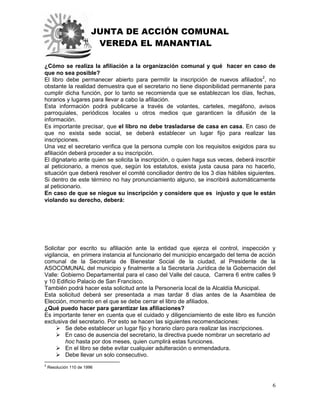 JUNTA DE ACCIÓN COMUNAL
VEREDA EL MANANTIAL
6
¿Cómo se realiza la afiliación a la organización comunal y qué hacer en caso de
que no sea posible?
El libro debe permanecer abierto para permitir la inscripción de nuevos afiliados2
, no
obstante la realidad demuestra que el secretario no tiene disponibilidad permanente para
cumplir dicha función, por lo tanto se recomienda que se establezcan los días, fechas,
horarios y lugares para llevar a cabo la afiliación.
Esta información podrá publicarse a través de volantes, carteles, megáfono, avisos
parroquiales, periódicos locales u otros medios que garanticen la difusión de la
información.
Es importante precisar, que el libro no debe trasladarse de casa en casa. En caso de
que no exista sede social, se deberá establecer un lugar fijo para realizar las
inscripciones.
Una vez el secretario verifica que la persona cumple con los requisitos exigidos para su
afiliación deberá proceder a su inscripción.
El dignatario ante quien se solicita la inscripción, o quien haga sus veces, deberá inscribir
al peticionario, a menos que, según los estatutos, exista justa causa para no hacerlo,
situación que deberá resolver el comité conciliador dentro de los 3 días hábiles siguientes.
Si dentro de este término no hay pronunciamiento alguno, se inscribirá automáticamente
al peticionario.
En caso de que se niegue su inscripción y considere que es injusto y que le están
violando su derecho, deberá:
Solicitar por escrito su afiliación ante la entidad que ejerza el control, inspección y
vigilancia, en primera instancia al funcionario del municipio encargado del tema de acción
comunal de la Secretaria de Bienestar Social de la ciudad, al Presidente de la
ASOCOMUNAL del municipio y finalmente a la Secretaría Jurídica de la Gobernación del
Valle: Gobierno Departamental para el caso del Valle del cauca, Carrera 6 entre calles 9
y 10 Edificio Palacio de San Francisco.
También podrá hacer esta solicitud ante la Personería local de la Alcaldía Municipal.
Esta solicitud deberá ser presentada a mas tardar 8 días antes de la Asamblea de
Elección, momento en el que se debe cerrar el libro de afiliados.
¿Qué puedo hacer para garantizar las afiliaciones?
Es importante tener en cuenta que el cuidado y diligenciamiento de este libro es función
exclusiva del secretario. Por esto se hacen las siguientes recomendaciones:
 Se debe establecer un lugar fijo y horario claro para realizar las inscripciones.
 En caso de ausencia del secretario, la directiva puede nombrar un secretario ad
hoc hasta por dos meses, quien cumplirá estas funciones.
 En el libro se debe evitar cualquier adulteración o enmendadura.
 Debe llevar un solo consecutivo.
2
Resolución 110 de 1996
 