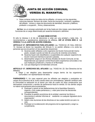 JUNTA DE ACCIÓN COMUNAL
VEREDA EL MANANTIAL
7
 Debe contener todos los datos de los afiliados al menos con las siguientes
columnas básicas: Número de orden, fecha de inscripción, nombres y apellidos
del afiliado, número y clase de documento de identidad, dirección y teléfono,
profesión u ocupación, , firma y observaciones.
Ad hoc: es un encargo autorizado por la ley hasta por dos meses, para desempeñar
funciones de un cargo determinado por ausencia temporal o definitiva.
LO QUE DEBE EVITAR:
Si sólo le interesa ir el día de elecciones a votar por una amistad y nada más, le
recomendamos y agradecemos abstenerse de afiliarse. ASÍ LE AYUDA MÁS A LA
VEREDA Y A LA JUNTA DE ACCIÓN COMUNAL.
ARTICULO 12°. IMPEDIMENTOS PARA AFILIARSE: Ley 743/02 Art. 25 Dcto. 2350 Art.
14. Aunque se llenen los requisitos del Artículo 9, no podrán afiliarse a la Junta las
personas que se encuentren en las siguientes situaciones:
A. Quienes estén afiliados a otro organismo de Acción Comunal del mismo
grado, excepto cuando se trate de una junta de vivienda comunitaria.
B. Quienes hayan sido desafiliados o suspendidos de cualquier organismo de
Acción Comunal mientras la sanción subsista.
C. Desempeñar cargos en las oficinas oficiales de Acción Comunal, en las
Dependencias que ejerzan control fiscal sobre organismos comunales o los
que impliquen jurisdicción y mando en el Municipio.
D. Las que disponga la normatividad comunal.
ARTICULO 13°. DERECHOS DEL AFILIADO: Ley 743/02 Art. 22. Son Derechos de los
Afiliados:
A. Elegir y ser elegidos para desempeñar cargos dentro de los organismos
comunales o en representación de éstos.
PARRAGRAFO 1. Un caso especial para los afiliados ser elegidos y postulados en
cargos de la Directiva de la Junta cuando estos son arrendatarios, deberán certificar ante
la comunidad la radicación en el sector por más de cuatro (4) años consecutivos que
demuestren compromiso y sentido de pertenencia hacia la vereda. En los demás cargos
no habrá inconveniente para la postulación.
A. Participar y opinar en las deliberaciones de la Asamblea General y
órganos, a los cuales pertenezca, y votar para tomar las decisiones
correspondientes.
B. Fiscalizar la gestión económica de la entidad, examinar los libros o
documentos y solicitar informes al residente o a cualquier dignatario de la
organización.
C. Asistir a las reuniones de las directivas en las cuales tendrá voz pero no
voto.
D. Participar en la elaboración del programa de la organización y exigir su
cumplimiento.
 