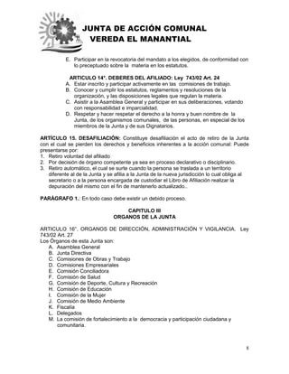 JUNTA DE ACCIÓN COMUNAL
VEREDA EL MANANTIAL
8
E. Participar en la revocatoria del mandato a los elegidos, de conformidad con
lo preceptuado sobre la materia en los estatutos.
ARTICULO 14°. DEBERES DEL AFILIADO: Ley 743/02 Art. 24
A. Estar inscrito y participar activamente en las comisiones de trabajo.
B. Conocer y cumplir los estatutos, reglamentos y resoluciones de la
organización, y las disposiciones legales que regulan la materia.
C. Asistir a la Asamblea General y participar en sus deliberaciones, votando
con responsabilidad e imparcialidad.
D. Respetar y hacer respetar el derecho a la honra y buen nombre de la
Junta, de los organismos comunales, de las personas, en especial de los
miembros de la Junta y de sus Dignatarios.
ARTÍCULO 15. DESAFILIACIÓN: Constituye desafiliación el acto de retiro de la Junta
con el cual se pierden los derechos y beneficios inherentes a la acción comunal: Puede
presentarse por:
1. Retiro voluntad del afiliado
2. Por decisión de órgano competente ya sea en proceso declarativo o disciplinario.
3. Retiro automático, el cual se surte cuando la persona se traslada a un territorio
diferente al de la Junta y se afilia a la Junta de la nueva jurisdicción lo cual obliga al
secretario o a la persona encargada de custodiar el Libro de Afiliación realizar la
depuración del mismo con el fin de mantenerlo actualizado..
PARÁGRAFO 1.: En todo caso debe existir un debido proceso.
CAPITULO III
ORGANOS DE LA JUNTA
ARTICULO 16°. ORGANOS DE DIRECCIÓN, ADMINISTRACIÓN Y VIGILANCIA. Ley
743/02 Art. 27
Los Órganos de esta Junta son:
A. Asamblea General
B. Junta Directiva
C. Comisiones de Obras y Trabajo
D. Comisiones Empresariales
E. Comisión Conciliadora
F. Comisión de Salud
G. Comisión de Deporte, Cultura y Recreación
H. Comisión de Educación
I. Comisión de la Mujer
J. Comisión de Medio Ambiente
K. Fiscalía
L. Delegados
M. La comisión de fortalecimiento a la democracia y participación ciudadana y
comunitaria.
 