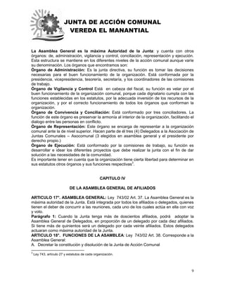 JUNTA DE ACCIÓN COMUNAL
VEREDA EL MANANTIAL
9
La Asamblea General es la máxima Autoridad de la Junta: y cuenta con otros
órganos: de, administración, vigilancia y control, conciliación, representación y ejecución.
Esta estructura se mantiene en los diferentes niveles de la acción comunal aunque varíe
su denominación. Los órganos que encontramos son:
Órgano de Administración: Es la junta directiva, su función es tomar las decisiones
necesarias para el buen funcionamiento de la organización. Está conformada por la
presidencia, vicepresidencia, tesorería, secretaría, y los coordinadores de las comisiones
de trabajo.
Órgano de Vigilancia y Control Está en cabeza del fiscal, su función es velar por el
buen funcionamiento de la organización comunal, porque cada dignatario cumpla con las
funciones establecidas en los estatutos, por la adecuada inversión de los recursos de la
organización, y por el correcto funcionamiento de todos los órganos que conforman la
organización.
Órgano de Convivencia y Conciliación: Está conformado por tres conciliadores. La
función de este órgano es preservar la armonía al interior de la organización, facilitando el
dialogo entre las personas en conflicto.
Órgano de Representación: Este órgano se encarga de representar a la organización
comunal ante la de nivel superior. Hacen parte de él tres (4) Delegados a la Asociación de
Juntas Comunales – Asocomunal (3 elegidos en asamblea general y el presidente por
derecho propio.)
Órgano de Ejecución: Está conformado por la comisiones de trabajo, su función es
desarrollar e idear los diferentes proyectos que debe realizar la junta con el fin de dar
solución a las necesidades de la comunidad.
Es importante tener en cuenta que la organización tiene cierta libertad para determinar en
sus estatutos otros órganos y sus funciones respectivas3
.
CAPITULO IV
DE LA ASAMBLEA GENERAL DE AFILIADOS
ARTICULO 17°. ASAMBLEA GENERAL: Ley 743/02 Art. 37. La Asamblea General es la
máxima autoridad de la Junta. Está integrada por todos los afiliados o delegados, quienes
tienen el deber de concurrir a las reuniones, cada uno de los cuales actúa en ella con voz
y voto.
Parágrafo 1: Cuando la Junta tenga más de doscientos afiliados, podrá adoptar la
Asamblea General de Delegados, en proporción de un delegado por cada diez afiliados.
Si tiene más de quinientos será un delegado por cada veinte afiliados. Estos delegados
actuaran como máxima autoridad de la Junta.
ARTICULO 18°. FUNCIONES DE LA ASAMBLEA: Ley 743/02 Art. 38. Corresponde a la
Asamblea General:
A. Decretar la constitución y disolución de la Junta de Acción Comunal
3
Ley 743, artículo 27 y estatutos de cada organización.
 