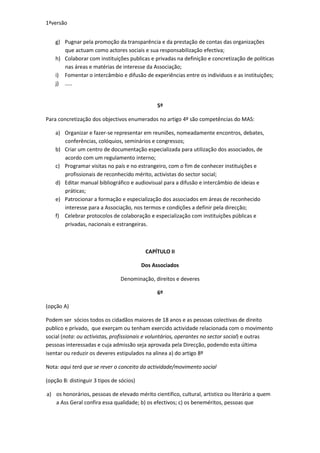 1ªversão


    g) Pugnar pela promoção da transparência e da prestação de contas das organizações
       que actuam como actores sociais e sua responsabilização efectiva;
    h) Colaborar com instituições publicas e privadas na definição e concretização de politicas
       nas áreas e matérias de interesse da Associação;
    i) Fomentar o intercâmbio e difusão de experiências entre os individuos e as instituições;
    j) .....


                                               5º

Para concretização dos objectivos enumerados no artigo 4º são competências do MAS:

    a) Organizar e fazer-se representar em reuniões, nomeadamente encontros, debates,
       conferências, colóquios, seminários e congressos;
    b) Criar um centro de documentação especializada para utilização dos associados, de
       acordo com um regulamento interno;
    c) Programar visitas no país e no estrangeiro, com o fim de conhecer instituições e
       profissionais de reconhecido mérito, activistas do sector social;
    d) Editar manual bibliográfico e audiovisual para a difusão e intercâmbio de ideias e
       práticas;
    e) Patrocionar a formação e especialização dos associados em áreas de reconhecido
       interesse para a Associação, nos termos e condições a definir pela direcção;
    f) Celebrar protocolos de colaboração e especialização com instituições públicas e
       privadas, nacionais e estrangeiras.



                                           CAPÍTULO II

                                          Dos Associados

                                Denominação, direitos e deveres

                                               6º

(opção A)

Podem ser sócios todos os cidadãos maiores de 18 anos e as pessoas colectivas de direito
publico e privado, que exerçam ou tenham exercido actividade relacionada com o movimento
social (nota: ou activistas, profissionais e voluntários, operantes no sector social) e outras
pessoas interessadas e cuja admissão seja aprovada pela Direcção, podendo esta última
isentar ou reduzir os deveres estipulados na alinea a) do artigo 8º

Nota: aqui terá que se rever o conceito da actividade/movimento social

(opção B: distinguir 3 tipos de sócios)

a) os honorários, pessoas de elevado mérito cientifico, cultural, artistico ou literário a quem
   a Ass Geral confira essa qualidade; b) os efectivos; c) os beneméritos, pessoas que
 