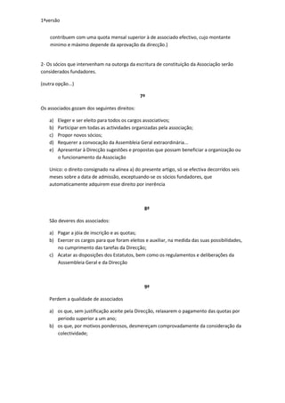 1ªversão


    contribuem com uma quota mensal superior à de associado efectivo, cujo montante
    minimo e máximo depende da aprovação da direcção.)


2- Os sócios que intervenham na outorga da escritura de constituição da Associação serão
considerados fundadores.

(outra opção...)

                                               7º

Os associados gozam dos seguintes direitos:

    a)   Eleger e ser eleito para todos os cargos associativos;
    b)   Participar em todas as actividades organizadas pela associação;
    c)   Propor novos sócios;
    d)   Requerer a convocação da Assembleia Geral extraordinária...
    e)   Apresentar à Direcção sugestões e propostas que possam beneficiar a organização ou
         o funcionamento da Associação

    Unico: o direito consignado na alinea a) do presente artigo, só se efectiva decorridos seis
    meses sobre a data de admissão, exceptuando-se os sócios fundadores, que
    automaticamente adquirem esse direito por inerência



                                                 8º

    São deveres dos associados:

    a) Pagar a jóia de inscrição e as quotas;
    b) Exercer os cargos para que foram eleitos e auxiliar, na medida das suas possibilidades,
       no cumprimento das tarefas da Direcção;
    c) Acatar as disposições dos Estatutos, bem como os regulamentos e deliberações da
       Asssembleia Geral e da Direcção



                                                 9º

    Perdem a qualidade de associados

    a) os que, sem justificação aceite pela Direcção, relaxarem o pagamento das quotas por
       periodo superior a um ano;
    b) os que, por motivos ponderosos, desmereçam comprovadamente da consideração da
       colectividade;
 