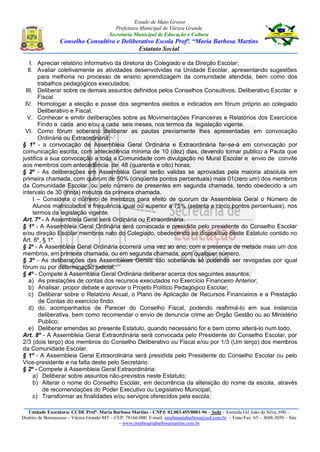 Estado de Mato Grosso
Prefeitura Municipal de Várzea Grande
Secretaria Municipal de Educação e Cultura
Conselho Consultivo e Deliberativo Escola Profª. “Maria Barbosa Martins
Estatuto Social
Unidade Executora: CCDE Profª. Maria Barbosa Martins - CNPJ: 02.003.455/0001-96 – Sede - Avenida Gil João da Silva, 690 –
Distrito de Bonsucesso – Várzea Grande-MT – CEP: 78166-000. E-mail: emebmariabarbosa@uol.com.br – Fone/Fax: 65 – 3688-3050 – Site
– www.emebmariabarbosamartins.com.br
I. Apreciar relatório informativo da diretoria do Colegiado e da Direção Escolar;
II. Avaliar coletivamente as atividades desenvolvidas na Unidade Escolar, apresentando sugestões
para melhoria no processo de ensino aprendizagem da comunidade atendida, bem como dos
trabalhos pedagógicos executados;
III. Deliberar sobre os demais assuntos definidos pelos Conselhos Consultivos, Deliberativo Escolar e
Fiscal
IV. Homologar a eleição e posse dos segmentos eleitos e indicados em fórum próprio ao colegiado
Deliberativo e Fiscal;
V. Conhecer e emitir deliberações sobre as Movimentações Financeiras e Relatórios dos Exercícios
Findo a cada ano e/ou a cada seis meses, nos termos da legislação vigente.
VI. Como fórum soberano deliberar as pautas previamente lhes apresentadas em convocação
Ordinária ou Extraordinária.
§ 1º - a convocação de Assembleia Geral Ordinária e Extraordinária far-se-á em convocação por
comunicação escrita, com antecedência mínima de 10 (dez) dias, devendo tornar publico a Pauta que
justifica a sua convocação a toda a Comunidade com divulgação no Mural Escolar e envio de convite
aos membros com antecedência de 48 (quarenta e oito) horas;
§ 2º - As deliberações em Assembléia Geral serão validas se aprovadas pela maioria absoluta em
primeira chamada, com quorum de 50% (cinqüenta pontos percentuais) mais 01(zero um) dos membros
da Comunidade Escolar, ou pelo número de presentes em segunda chamada, tendo obedecido a um
intervalo de 30 (trinta) minutos da primeira chamada.
I – Considera o número de membros para efeito de quorum da Assembleia Geral o Número de
Alunos matriculados e frequência igual ou superior a 75% (setenta e cinco pontos percentuais), nos
termos da legislação vigente.
Art. 7º - A Assembleia Geral será Ordinária ou Extraordinária.
§ 1º - A Assembleia Geral Ordinária será convocada e presidida pelo presidente do Conselho Escolar
e/ou direção Escolar membros nato do Colegiado, obedecendo ao dispositivo deste Estatuto contido no
Art. 6º, § 1º.
§ 2º - A Assembléia Geral Ordinária ocorrerá uma vez ao ano, com a presença de metade mais um dos
membros, em primeira chamada, ou em segunda chamada, com qualquer número.
§ 3º - As deliberações das Assembléias Gerais são soberanas só podendo ser revogadas por igual
fórum ou por determinação judicial.
§ 4º - Compete à Assembléia Geral Ordinária deliberar acerca dos seguintes assuntos;
a) As prestações de contas dos recursos executados no Exercício Financeiro Anterior;
b) Analisar, propor debate e aprovar o Projeto Político Pedagógico Escolar;
c) Deliberar sobre o Relatório Anual, o Plano de Aplicação de Recursos Financeiros e a Prestação
de Contas do exercício findo.
d) do, acompanhados de Parecer do Conselho Fiscal, podendo reafirmá-lo em sua instancia
deliberativa, bem como recomendar o envio de denuncia crime ao Órgão Gestão ou ao Ministério
Publico;
e) Deliberar emendas ao presente Estatuto, quando necessário for e bem como alterá-lo num todo.
Art. 8º - A Assembleia Geral Extraordinária será convocada pelo Presidente do Conselho Escolar, por
2/3 (dois terço) dos membros do Conselho Deliberativo ou Fiscal e/ou por 1/3 (Um terço) dos membros
da Comunidade Escolar.
§ 1º - A Assembleia Geral Extraordinária será presidida pelo Presidente do Conselho Escolar ou pelo
Vice-presidente e na falta deste pelo Secretário.
§ 2º - Compete à Assembleia Geral Extraordinária:
a) Deliberar sobre assuntos não-previstos neste Estatuto;
b) Alterar o nome do Conselho Escolar, em decorrência da alteração do nome da escola, através
de recomendações do Poder Executivo ou Legislativo Municipal;
c) Transformar as finalidades e/ou serviços oferecidos pela escola;
 