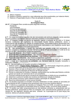 Estado de Mato Grosso
Prefeitura Municipal de Várzea Grande
Secretaria Municipal de Educação e Cultura
Conselho Consultivo e Deliberativo Escola Profª. “Maria Barbosa Martins
Estatuto Social
Unidade Executora: CCDE Profª. Maria Barbosa Martins - CNPJ: 02.003.455/0001-96 – Sede - Avenida Gil João da Silva, 690 –
Distrito de Bonsucesso – Várzea Grande-MT – CEP: 78166-000. E-mail: emebmariabarbosa@uol.com.br – Fone/Fax: 65 – 3688-3050 – Site
– www.emebmariabarbosamartins.com.br
d) Alterar o Estatuto;
e) Destituir a Diretoria, quando for o caso referendar seus Atos questionados, por instancia inferior;
f) Elaborar a Programação Anual e o Plano de aplicação de recursos.
Seção III
Do Colegiado Pleno
Art. 9º - O Colegiado Pleno constitui-se pelos seguintes membros:
Presidente;
Vice-Presidente;
Primeiro (a) Secretário (a);
Segundo (a) Secretário (a);
Primeiro (a) Tesoureiro (a);
Segundo (a) Tesoureiro (a);
Conselheiros.
§ 1º - Os cargos da diretoria executiva não são remunerados sob nenhuma alegação, sendo exercidos
de forma gratuita e considerados Serviços relevantes prestados à Comunidade Escolar.
§ 2º - O Colegiado Escolar nos termos da legislação vigente é composto de 08 (oito) a 12 (dose)
membros constituídos por segmentos da Comunidade Escolar Interna: professores, alunos e
Colaboradores não docentes com lotação na Unidade Escolar, Comunidade Externa representada pelo
segmento pais e/ou responsável por alunos devidamente matriculados e com freqüência escolar igual
ou superior a 75% (setenta e cinco ponto percentuais)
Art. 10 - São representações e número por segmento que poderão contar com participação no
Conselho consultivo e Deliberativo Escolar, nos termos do Art. 8º da Lei municipal nº 2.380 de 03 de
setembro de 2001, paritariamente os seguinte segmentos:
I. Segmento Docente – Dois Titular e respectivo suplente;
II. Segmento Pais e/ou Responsáveis – dois Titulares e respectivos suplentes;
III. Segmento dos Colaboradores não docentes – Dois Titulares e respectivos suplentes;
IV. Segmento corpo Discente – dois Titulares e respectivos suplentes.
Parágrafo Único - Nos termos da Lei Municipal 2.380 de 03 de Novembro de 2001, art. 11 parágrafo
único, o diretor (a) e Coordenador (a) pedagógico são membros natos do Conselho Consultivo e
Deliberativo Escolar.
Art. 11 – São prerrogativas do Conselho consultivo e Deliberativo:
I. Deliberar sobre o Projeto Político Pedagógico – PPP - sua reformulação integral e/ou parcial e
convocar Assembleia Geral dos Segmentos para Deliberações superiores;
II. Apreciar o Plano de Ação da Diretoria para o respectivo exercício;
III. Aprovar o Plano de Aplicação de Recursos da Direção Escolar;
IV. Revisar os balancetes de receitas e despesas, apresentados nas reuniões pela Diretoria, emitindo
parecer por escrito com assinatura de 01 (um) conselheiro;
V. Promover sindicância para apurar ocorrência de irregularidade no âmbito de sua competência;
VI. Determinar a perda de mandato dos membros da Diretoria por violação do Estatuto;
VII. Emitir parecer conclusivo sobre matérias levadas à apreciação do colegiado;
VIII. Reunir-se ordinariamente 01 (uma) vez por bimestre.
§ 1º - As decisões emanadas do Conselho Consultivo Deliberativo só terão validade se aprovadas por
maioria absoluta de 50% (cinqüenta ponto percentuais) mais um de seus membros efetivos.
§ 2º - A reforma ou suspensão das decisões do Colegiado Pleno do CCDE, só poderá ser elevada a
efeito quando por Deliberação da Assembleia Geral em qualquer caráter, nos termos deste Estatuto.
§ 3º - O membro que faltar consecutivamente em três plenárias ordinárias ou extraordinária sem as
devidas justificativas, apresentada ao Pleno do Colegiado, será automaticamente substituído por outro
membro de seu segmento, devendo para tanto somente ter a aprovação de 2/3 (dois terços) dos
membros efetivos em plenária ordinária.
 
