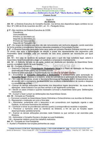 Estado de Mato Grosso
Prefeitura Municipal de Várzea Grande
Secretaria Municipal de Educação e Cultura
Conselho Consultivo e Deliberativo Escola Profª. “Maria Barbosa Martins
Estatuto Social
Unidade Executora: CCDE Profª. Maria Barbosa Martins - CNPJ: 02.003.455/0001-96 – Sede - Avenida Gil João da Silva, 690 –
Distrito de Bonsucesso – Várzea Grande-MT – CEP: 78166-000. E-mail: emebmariabarbosa@uol.com.br – Fone/Fax: 65 – 3688-3050 – Site
– www.emebmariabarbosamartins.com.br
Seção IV
Da Diretoria.
Art. 12 - a Diretoria Executiva do Conselho Escolar, nos termos dos dispositivos legais contidos na Lei
Mun. Nº 2.380 de 03 de novembro de 2001, art. 14 – Parágrafo Único.
§ 1º - São membros da Diretoria Executiva do CCDE:
Presidência;
Vice-presidência;
Primeiro (a) Secretário (a);
Segundo (a) Secretário (a);
Primeiro (a) Tesoureiro (a);
Segundo (a) Tesoureiro (a).
§ 2º - Os cargos da diretoria executiva não são remunerados sob nenhuma alegação, sendo exercidos
de forma gratuita e considerados Serviços relevantes prestados a Comunidade Escolar.
§ 3º - A Diretoria Executiva será eleita entre seus pares em primeira Plenária Ordinária ocorrida em até
30 (trinta) dias após a homologação da eleição e posse dos representantes dos segmentos pela
Assembléia Geral Ordinária, para um mandato de dois anos, podendo ser reconduzido por igual
período.
Art. 13 – Em caso de vacância de qualquer cargo para o qual não haja substituto legal, caberá à
Assembleia Geral Extraordinária eleger um substituto e empossá-lo imediatamente.
Art. 14 – A Diretoria, no todo ou em parte, poderá ser destituída por decisões da Assembleia Geral,
quando constatado desvio de suas funções.
Art. 15 – Compete à Diretoria
I – Elaborar e Executar a Programação Pedagógica Anual e o Plano de Aplicação de Recursos
destinado pelo Poder público ao Conselho Escolar;
II – Deliberar sobre aplicação e movimentação dos recursos do Conselho Escolar;
III – Encaminhar ao Conselho Consultivo e Deliberativo, e posteriormente para apreciação do
Conselho Fiscal o Balanço e o relatório, antes de submetê-los à apreciação da Assembléia Geral;
IV – Em caso de convênios, enviar à Secretaria Municipal de Educação SMEC trimestralmente e/ou
de acordo com o cronograma de desembolso dos recursos, o demonstrativo de receita e despesa
e a prestação de contas;
V – Exercer as demais atribuições decorrentes dos dispositivos legais decorrentes de novas leis e
alterações deste Estatuto e as que lhes venham a ser legalmente conferidas;
VI – Decidir os casos omissos e quando necessário convocar a Assembleia Geral para Deliberações
necessárias;
VII – Cumprir e fazer cumprir as deliberações das Assembleias Gerais.
Art. 16 – Compete ao Presidente
I – Convocar e presidir as Assembleias Gerais Ordinárias e Extraordinárias e as reuniões da Diretoria;
II – Representar a instituição em juízo e fora dele;
III – Administrar, juntamente com o tesoureiro e em consonância com legislação vigente e este
Estatuto, os recursos financeiros da entidade;
IV – Conhecer e tomar as providências cabíveis quanto à correspondência recebida e expedida;
V – Promover a harmonia entre os membros da Diretoria, a fim de que as funções sejam
desempenhadas satisfatoriamente;
VI – Exercer as demais atribuições previstas neste Estatuto ou que venham a ser exercidas pela
Diretoria;
VII – Administrar o Conselho Escolar e divulgar as suas finalidades;
VIII – Apresentar relatório anual dos trabalhos realizados.
Art. 17 – Compete ao Vice-Presidente:
I – Auxiliar o Presidente nas funções pertinentes ao cargo;
 